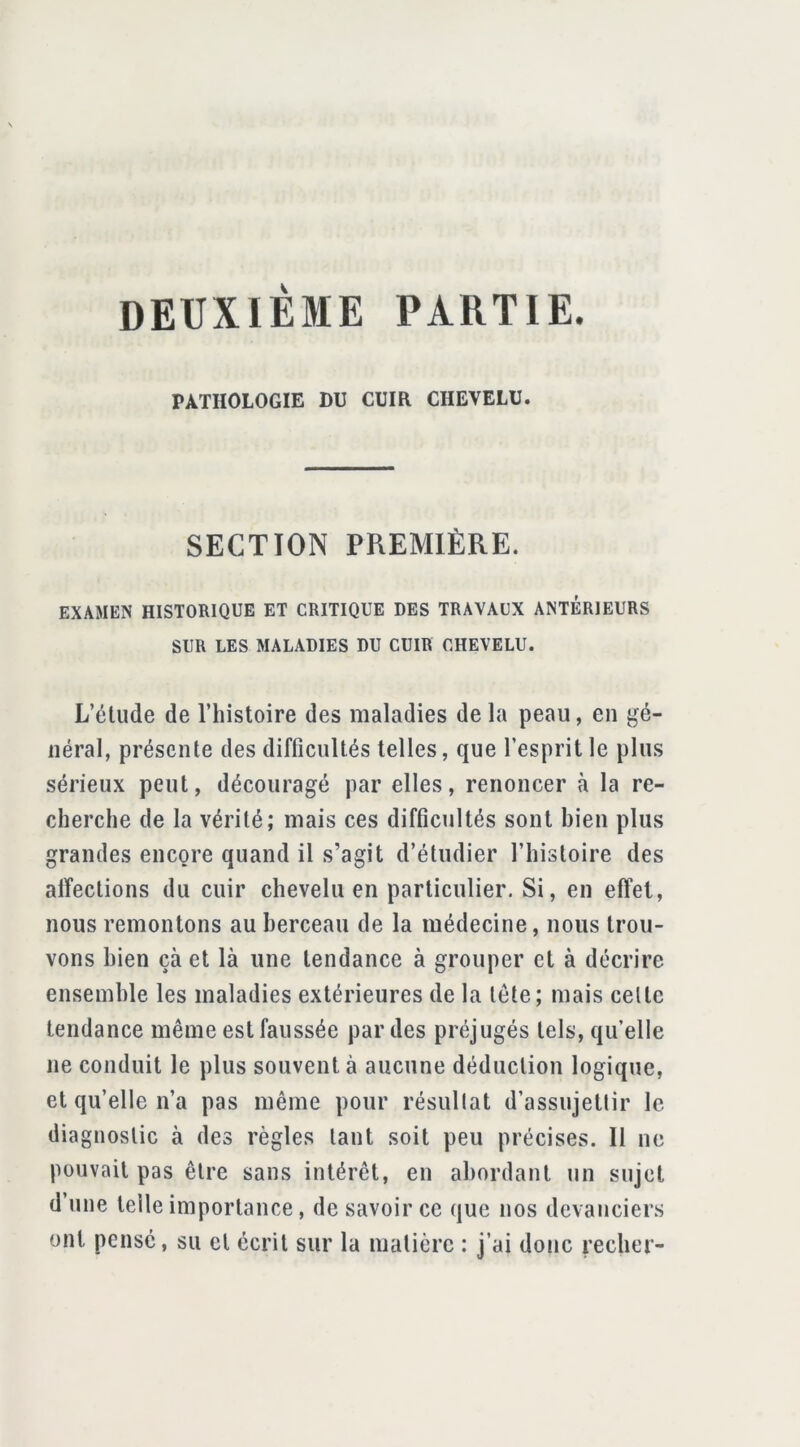 DEUXIÈME PARTIE. PATHOLOGIE DU CUIR CHEVELU. SECTION PREMIÈRE. EXAMEN HISTORIQUE ET CRITIQUE DES TRAVAUX ANTÉRIEURS SUR LES MALADIES DU CUIR CHEVELU. L’étude de l’histoire des maladies de la peau, en gé- néral, présente des difficultés telles, que l’esprit le plus sérieux peut, découragé par elles, renoncer à la re- cherche de la vérité; mais ces difficultés sont bien plus grandes encore quand il s’agit d’étudier l’histoire des affections du cuir chevelu en particulier. Si, en effet, nous remontons au berceau de la médecine, nous trou- vons bien çà et là une tendance à grouper et à décrire ensemble les maladies extérieures de la tête; mais celte tendance même est faussée par des préjugés tels, qu’elle ne conduit le plus souvent à aucune déduction logique, et qu’elle n’a pas même pour résullat d’assujettir le diagnostic à des règles tant soit peu précises. Il ne pouvait pas être sans intérêt, en abordant un sujet d une telle importance, de savoir ce que nos devanciers ont pensé, su et écrit sur la matière : j’ai donc recher-