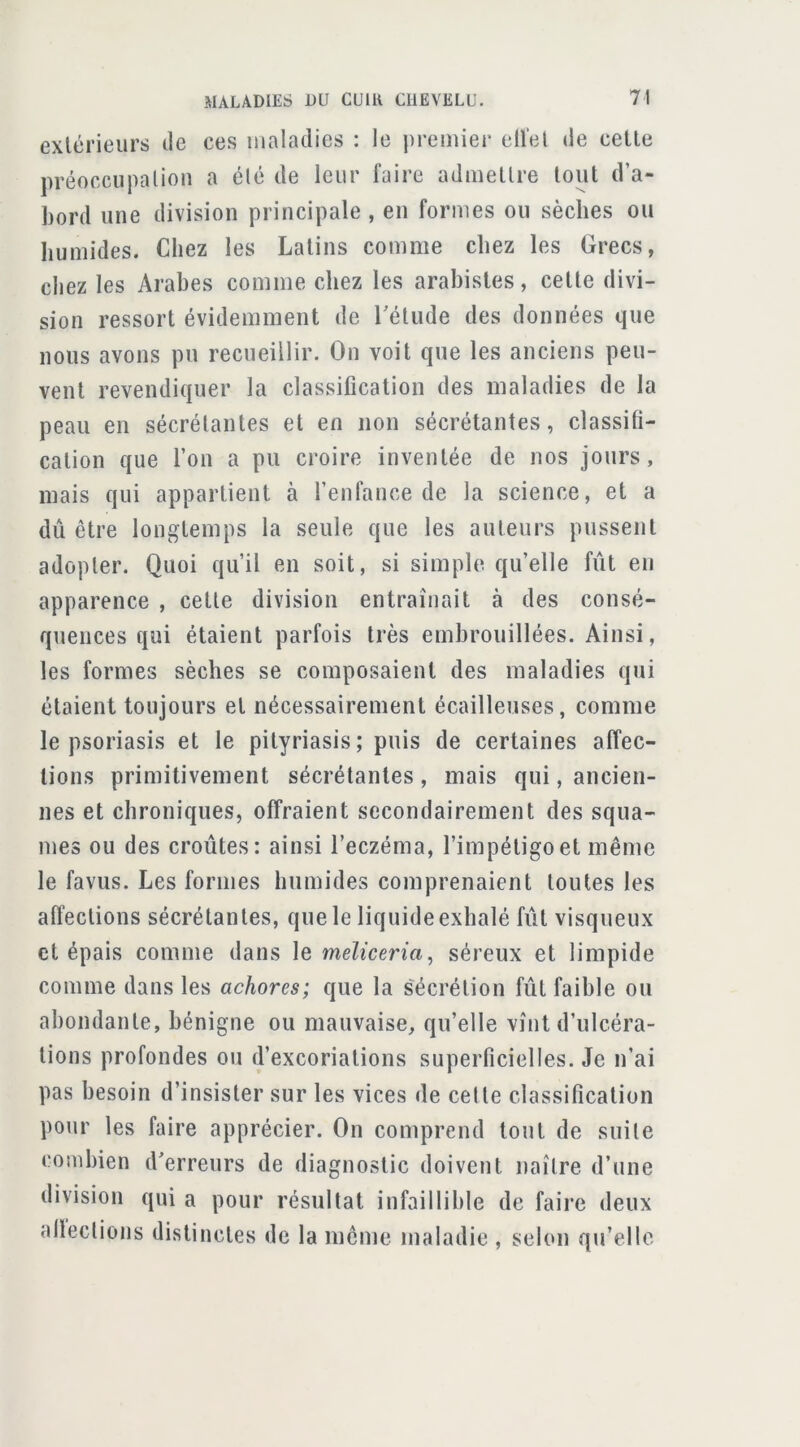 extérieurs de ces maladies : le jiremiei’ ell’el de celle préoccupalion a élé de leur faire admellre tout d’a- bord une division principale , en formes ou sèches ou humides. Chez les Latins comme chez les Grecs, chez les Arabes comme chez les arahistes, celle divi- sion ressort évidemment de Télude des données que nous avons pu recueillir. On voit que les anciens peu- vent revendiquer la classification des maladies de la peau en sécrétantes et en non sécrétantes, classifi- cation que l’on a pu croire inventée de nos jours, mais qui appartient à l’enfance de la science, et a dû être longtemps la seule que les auteurs pussent adopter. Quoi qu’il en soit, si simple qu’elle fût en apparence , cette division entraînait à des consé- quences qui étaient parfois très embrouillées. Ainsi, les formes sèches se composaient des maladies qui étaient toujours et nécessairement écailleuses, comme le psoriasis et le pityriasis; puis de certaines affec- tions primitivement sécrétantes, mais qui, ancien- nes et chroniques, offraient secondairement des squa- mes ou des croûtes: ainsi l’eczéma, l’impétigo et même le favus. Les formes humides comprenaient toutes les affections sécrétantes, que le liquide exhalé fût visqueux et épais comme dans le meZfcerm, séreux et limpide comme dans les achores; que la s'écrélion fût faible ou abondante, bénigne ou mauvaise, qu’elle vînt d’ulcéra- tions profondes ou d’excoriations superficielles. Je n’ai pas besoin d’insister sur les vices de celle classification pour les faire apprécier. On comprend tout de suite combien d^erreurs de diagnostic doivent naître d’une division qui a pour résultat infaillible de faire deux alleclions distinctes de la même maladie , selon qu’elle