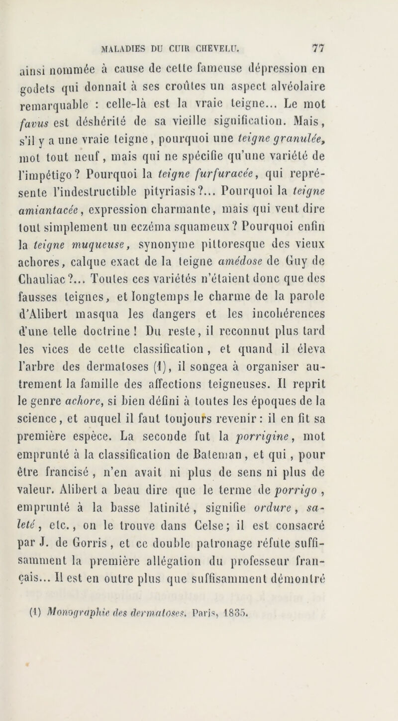 ainsi nommée à cause de celle fameuse dépression en godels qui donnail à ses croûtes un aspect alvéolaire remarquable : celle-là est la vraie teigne... Le mot favus déshérité de sa vieille signification. Mais, s’il y a une vraie teigne , pourquoi une teigne granulée, mot tout neuf, mais qui ne spécifie qu’une variété de l’impétigo? Pourquoi la teigne furfuracée^ qui repré- sente l’indestructible pityriasis?... Pourquoi la teigne amiantacée, expression charmante, mais qui veut dire tout simplement un eczéma squameux? Pourquoi enfin la teigne muqueuse, synonyme pittoresque des vieux achores, calque exact de la teigne amédose de Guy de Chauliac?... Toutes ces variétés n’étaient donc que des fausses teignes, et longtemps le charme de la parole d’Alibert masqua les dangers et les incohérences d’une telle doctrine ! Du reste, il reconnut plus tard les vices de celte classification , et quand il éleva l’arhre des dermatoses (1), il songea à organiser au- trement la famille des affections teigneuses. Il reprit le genre achore, si bien défini à toutes les époques de la science, et auquel il faut toujours revenir: il en fit sa première espèce. La seconde fut la porrigine, mot emprunté à la classification de Baleman, et qui, pour être francisé , n’en avait ni plus de sens ni plus de valeur. Alibert a beau dire que le terme de porrigo , emprunté à la basse latinité, signifie ordure, sa- leté, etc., on le trouve dans Celse; il est consacré par J. de Gorris, et ce double patronage réfute suffi- samment la première allégation du professeur fran- çais... 11 est en outre plus que suffisamment démontré (I) Monofiraphie des dermatoses. Parj'î, 1835