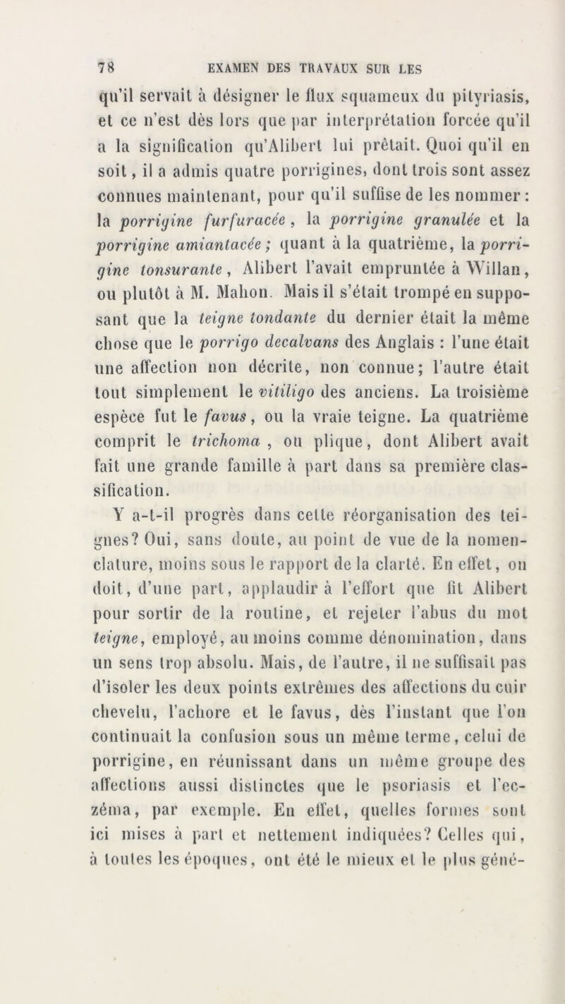 qu’il servait à désigner le flux squameux du pityriasis, et ce ii’est dès lors que j>ar iiiterprétaliou forcée qu’il a la siguification qu’Aliberl lui prêtait. Quoi qu’il en soit, il a admis quatre porrigines, dont trois sont assez connues maintenant, pour qu’il suffise de les nommer : la porriyine furfuracée , la porrigine granulée et la porrigine amiantacée ; quant à la quatrième, la gine ionsurante , Alibert l’avait empruntée à Willan , ou plutôt à M. Mahon. Mais il s’était trompé en suppo- sant que la teigne tondante du dernier était la même chose que le porrigo decalvans des Anglais : l’une était une affection non décrite, non connue; l’autre était tout simplement le vitiligo des anciens. La troisième espèce fut le favus, ou la vraie teigne. La quatrième comprit le trichoma , ou plique, dont Alibert avait fait une grande famille à part dans sa première clas- sification. Y a-t-il progrès dans celte réorganisation des tei- gnes? Oui, sans doute, au point de vue de la nomen- clature, moins sous le rapport de la clarté. En effet, ou doit, d’une part, applaudir à l’effort que lit Alibert pour sortir de la routine, et rejeter l’abus du mot teigne, employé, au moins comme dénomination, dans un sens trop absolu. Mais, de fautre, il ne suffisait pas d’isoler les deux points extrêmes des affections du cuir chevelu, l’acliore et le favus, dès l’instant que fou continuait la confusion sous un même terme, celui de porrigine, en réunissant dans un même groupe des affections aussi distinctes que le psoriasis et l’ec- zéma, par exemple. En effet, quelles formes sont ici mises à part et nettement indiquées? Celles qui, à toules les époques, ont été le mieux et le plus géné-