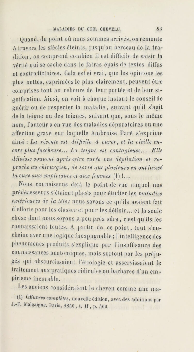 Quand, (lu point où nous sommes arrivés, on remonte à travers les siècles éteints, jusqu’au berceau de la tra- dition, on comprend combien il est difficile de saisir la vérité qui se cache dans le fatras épais de textes diffus et contradictoires. Cela est si vrai, que les opinions les plus nettes, exprimées le plus clairement, peuvent être comprises tout au rebours de leur portée et de leur si- gnification. Ainsi, on voit à chaque instant le conseil de guérir ou de respecter la maladie, suivant qu’il s’agit de la teigne ou des teignes, suivant que, sous le même nom, rauteur a en vue des maladies dépuraloires ou une affection grave sur laquelle Ambroise Paré s’exprime ainsi : La récente est difficile à curer, et la vieille en- core'plus fascheuse... J^a teigne est contagieuse... Elle délaisse souuent après estre curée vne dépilation et re- proche au chirurgien, de sorte que plusieurs en ont laissé la cure aux empiriques et aux femmes (1) !... Nous connaissons déjà le point de vue auquel nos prédécesseurs s’étaient placés pour étudier les maladies extérieures de la tête; nous savons ce qu’ils avaient fait d’efforts pour les classer et pour les définir... et la seule chose dont nous soyons à peu près sûrs , c’est qu’ils les connaissaient toutes. A partir de ce point, tout s’en- chaîne avec une logique inexpugnable ; l’intelligence des phénomènes produits s’explique par l’insuffisance des connaissances anatomiques, mais surtout par les préju- gés qui obscurcissaient l’étiologie et asservissaient le traitement aux pratiques ridicules ou barbares d’un em- pirisme incurable. Les anciens considéraient le cheveu comme une ma- (1) OEuvres complètes, nouvelle (îdiiion, avec des additions par J.-F. Malgaigne. Paris, 48Z|0, t. II, p. /,09.