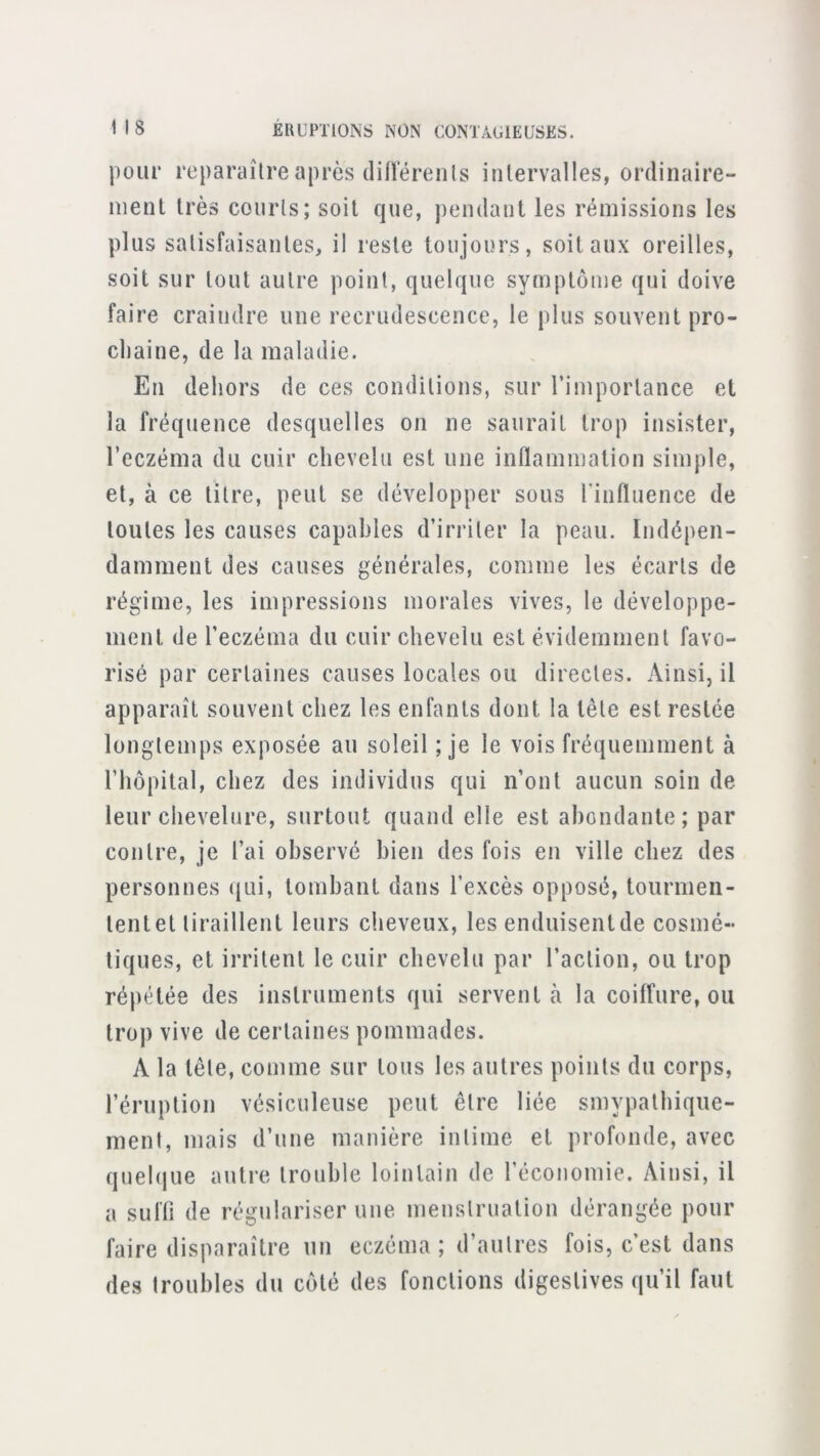 1 I 8 ÉRUPTIONS NON CONTAGIEUSES. pour reparaître après (liiïérenls intervalles, ordinaire- ment très courts; soit que, pendant les rémissions les plus satisfaisantes, il reste toujours, soit aux oreilles, soit sur tout autre point, quelque symptôme qui doive faire craindre une recrudescence, le plus souvent pro- chaine, de la maladie. En dehors de ces conditions, sur l’importance et la fréquence desquelles on ne saurait trop insister, l’eczéma du cuir chevelu est une inflammation simple, et, à ce titre, peut se développer sous l’influence de toutes les causes capables d’irriter la peau. Indépen- damment des causes générales, comme les écarts de régime, les impressions morales vives, le développe- ment de l’eczéma du cuir chevelu est évidemment favo- risé par certaines causes locales ou directes. Ainsi, il apparaît souvent chez les enfants dont la tête est restée longtemps exposée au soleil ; je le vois fréquemment à l’hôpital, chez des individus qui n’ont aucun soin de leur chevelure, surtout quand elle est abondante; par contre, je l’ai observé bien des fois en ville chez des personnes (|ui, tombant dans l’excès opposé, tourmen- tentet tiraillent leurs clieveux, les enduisentde cosmé- tiques, et irritent le cuir chevelu par l’action, ou trop répétée des instruments qui servent à la coilfure, ou trop vive de certaines pommades. A la tête, comme sur tous les autres points du corps, réruption vésiculeiise peut être liée smypathique- ment, mais d’une manière intime et profonde, avec quehiue autre trouble lointain de l’économie. Ainsi, il a sufli de régulariser une menstruation dérangée pour faire disparaître un eczéma ; d’autres fois, c’est dans des troubles du côté des fonctions digestives qu’il faut