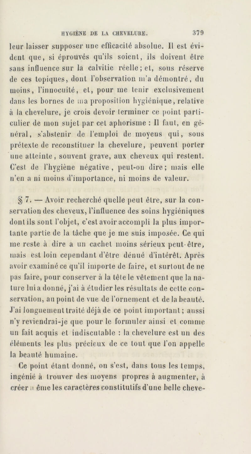 leur laisser supposer une efficacilé absolue. Il est évi- dent que, si éprouvés qu’ils soient, ils doiveni êlre sans influence sur la calvitie réelle; et, sous réserve de ces topiques, dont l’observalion lu’a démontré, du moins, rinnocuité, et, pour me tenir exclusivement dans les bornes de ma proposilion bygiéni(|ue, relative à la chevelure, je crois devoir terminer ce point parti- culier de mon sujet par cet aphorisme : Il faut, en gé- néral, s’abstenir de l’emploi de moyens qui, sous prétexte de reconstituer la chevelure, peuvent ()orler une atteinte, souvent grave, aux cheveux qui restent. C’est de l'hygiène négative , peut-on dire ; mais elle n’en a ni moins d’importance, ni moins de valeur. § 7. — Avoir recherché quelle peut être, sur la con- servation des cheveux, l’inlluence des soins hygiéniques dont ils sont l’objet, c’est avoir accompli la plus impor- tante partie de la tâche que je me suis imposée. Ce qui me reste à dire a un cachet moins sérieux peut-être, mais est loin cependant d’être dénué d’intérêt. Après avoir examiné ce qu’il importe de faire, et surtout de ne pas faire, pour conserver à la tête le vêtement que la na- ture lui a donné, j’ai à étudier les résultats de cette con- servation, au point de vue de l’ornement et de la beauté. J’ai longuement traité déjà de ce point important ; aussi n’y reviendrai-je que pour le formuler ainsi et comme un fait acquis et indiscutable : la chevelure est un des éléments les plus précieux de ce tout que l’on appelle la beauté humaine. Ce point étant donné, on s’est, dans tous les temps, ingénié à trouver des moyens propres à augmenter, à créer a ême les caractères constitutifs d’une belle cbeve-