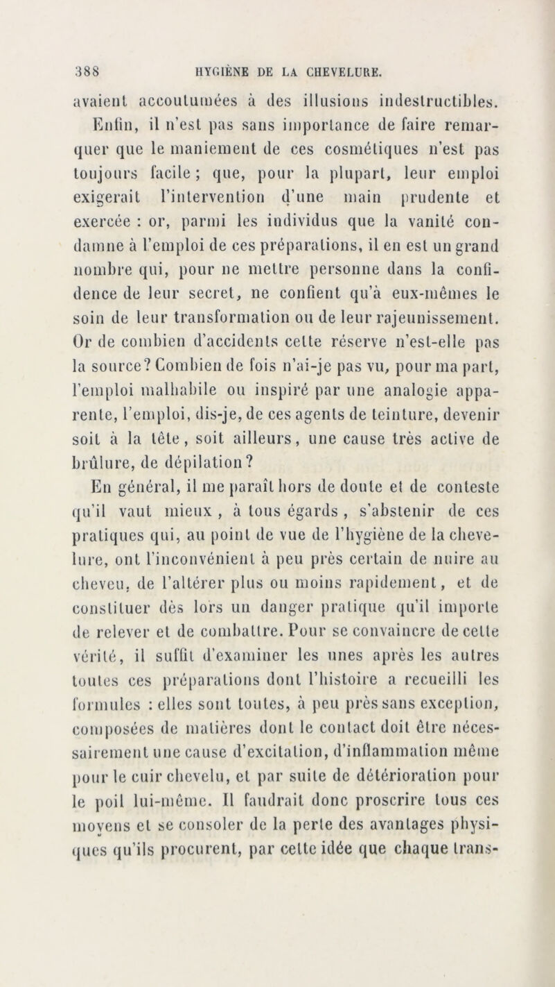 avaient accoutumées à des illusions indestructibles. Entin, il n’est pas sans importance de faire remar- quer que le maniement de ces cosmétiques n’est pas toujours facile ; que, pour la plupart, leur emploi exigerait l’intervention d’une main prudente et exercée : or, parmi les individus que la vanité con- damne à l’emploi de ces préparations, il en est un grand nombre qui, pour ne mettre personne dans la confi- dence de leur secret, ne confient qu’à eux-mêmes le soin de leur transformation ou de leur rajeunissement. Or de combien d’accidents cette réserve n’est-elle pas la source? Combien de fois n’ai-je pas vu, pour ma part, l’emploi malhabile ou inspiré par une analogie appa- rente, l’emploi, dis-je, de ces agents de teinture, devenir soit à la tête, soit ailleurs, une cause très active de brûlure, de dépilation? En général, il me jiaraît hors de doute et de conteste (ju’il vaut mieux , à tous égards , s’abstenir de ces pratiques qui, au point de vue de l’hygiène de la cheve- lure, ont l’inconvénient à peu près certain de nuire au cheveu, de l’altérer plus ou moins rapidement, et de constituer dès lors un danger pratique qu’il importe de relever et de combattre. Pour se convaincre de cette vérité, il suffit d’examiner les unes après les autres toutes ces préparations dont l’histoire a recueilli les formules : elles sont toutes, à peu près sans exception, composées de matières dont le contact doit être néces- sairement une cause d’excitation, d’inflammation même pour le cuir chevelu, et par suite de détérioration pour le poil lui-même. Il faudrait donc proscrire tous ces moyens et se consoler de la perle des avantages pbysi- (jues qu’ils procurent, par cette idée que chaque Irans-