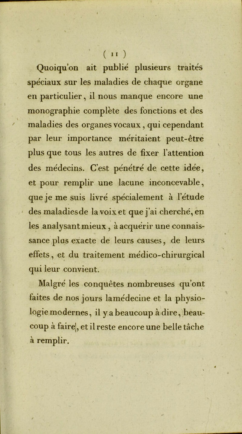 Quoiqu’on ait publié plusieurs traités spéciaux sur les maladies de chaque organe en particulier, il nous manque encore une monographie complète des fonctions et des maladies des organes vocaux, qui cependant par leur importance méritaient peut-être plus que tous les autres de fixer l’attention des médecins. C’est pénétré de cette idée, et pour remplir une lacune inconcevable, que je me suis livré spécialement à l’étude des maladiesde la voix et que j’ai cherché, en les analysant mieux, à acquérir une connais- sance plus exacte de leurs causes, de leurs effets, et du traitement médico-chirurgical qui leur convient. Malgré les conquêtes nombreuses qu’ont faites de nos jours lamédecine et la physio- logie modernes, il y a beaucoup à dire, beau- coup à faire!, et il reste encore une belle tâche à remplir.