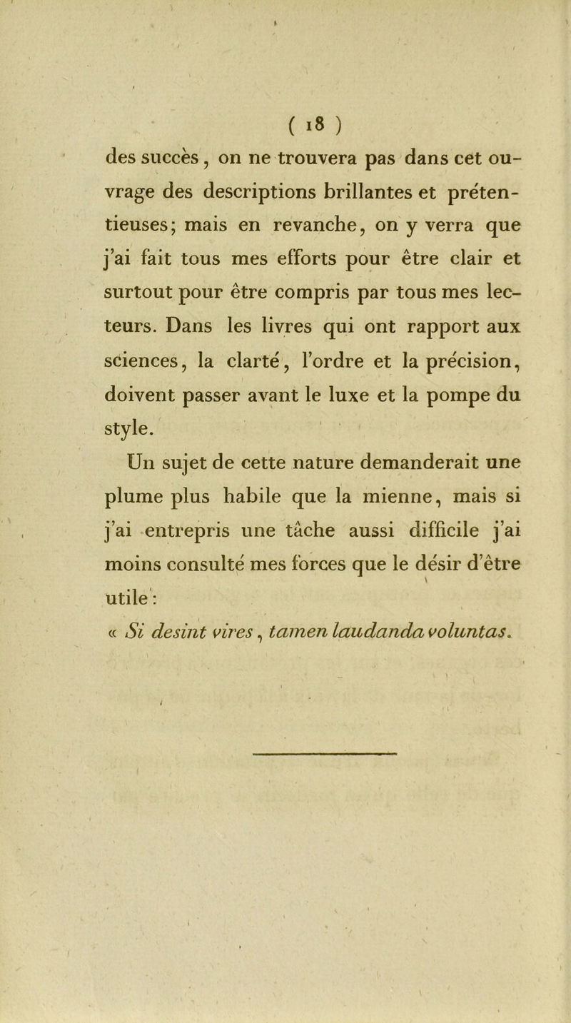 des succès, on ne trouvera pas dans cet ou- vrage des descriptions brillantes et préten- tieuses; mais en revanche, on y verra que j’ai fait tous mes efforts pour être clair et surtout pour être compris par tous mes lec- teurs. Dans les livres qui ont rapport aux sciences, la clarté, l’ordre et la précision, doivent passer avant le luxe et la pompe du style. Un sujet de cette nature demanderait une plume plus habile que la mienne, mais si j’ai entrepris une tâche aussi difficile j’ai moins consulté mes forces que le désir d’être utile : « Si desint vires, tamen laudanda voluntas. 'r 1 •. J , ' _ i ) \ l