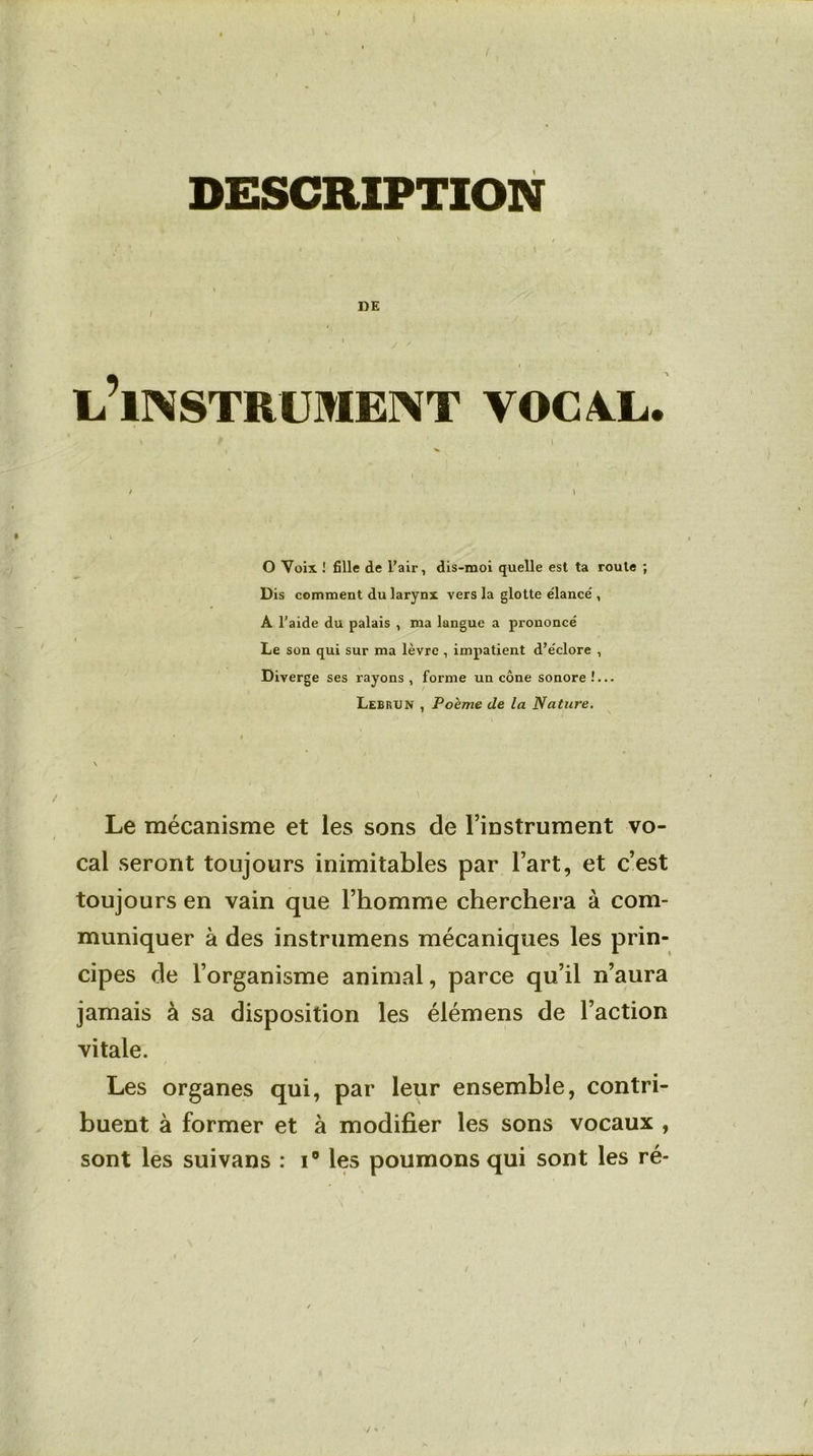 DESCRIPTION »E ^INSTRUMENT VOCAL. O Voix ! fille de l’air, dis-moi quelle est ta route ; Dis comment du larynx vers la glotte élancé, A l’aide du palais , ma langue a prononcé Le son qui sur ma lèvre , impatient d’éclore , Diverge ses rayons, forme un cône sonore!... Lebrun , Poème de la Nature. Le mécanisme et les sons de l’instrument vo- cal seront toujours inimitables par l’art, et c’est toujours en vain que l’homme cherchera à com- muniquer à des instrumens mécaniques les prin- cipes de l’organisme animal, parce qu’il n’aura jamais à sa disposition les élémens de l’action vitale. Les organes qui, par leur ensemble, contri- buent à former et à modifier les sons vocaux , sont les suivans : i° les poumons qui sont les ré-