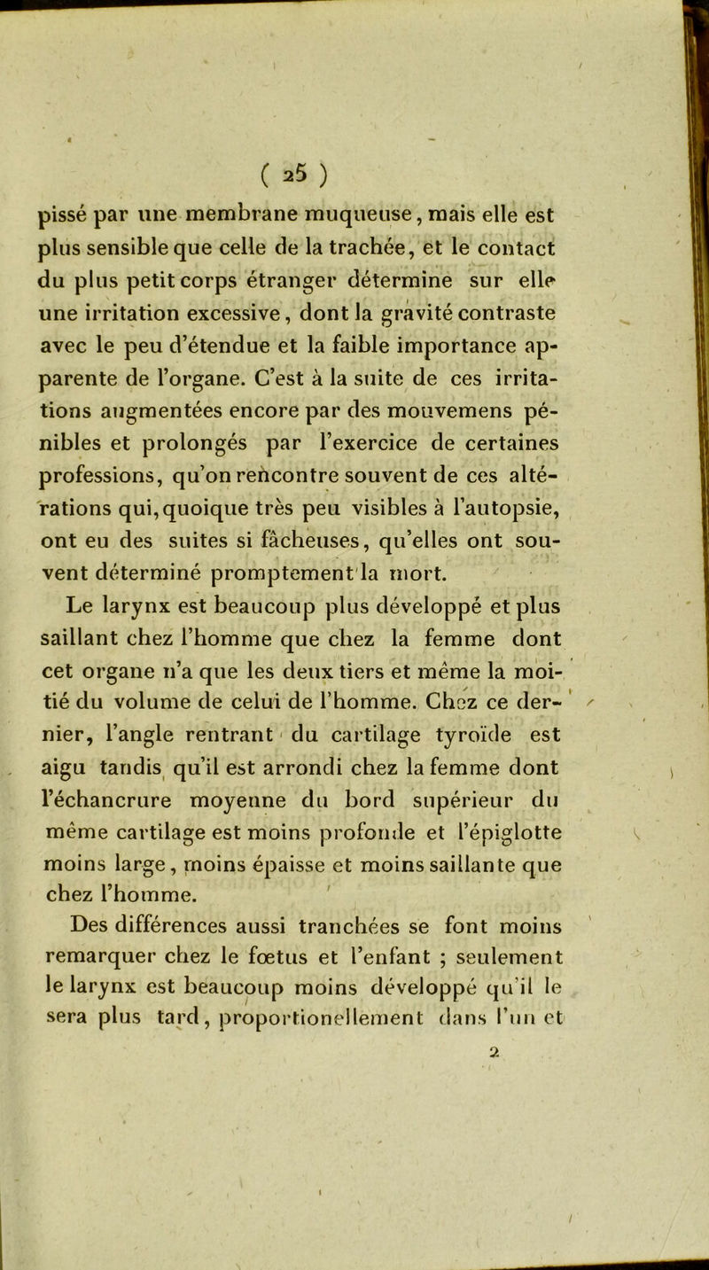 pissé par une membrane muqueuse, mais elle est plus sensible que celle de la trachée, et le contact du plus petit corps étranger détermine sur elle une irritation excessive, dont la gravité contraste avec le peu d’étendue et la faible importance ap- parente de l’organe. C’est à la suite de ces irrita- tions augmentées encore par des mouvemens pé- nibles et prolongés par l’exercice de certaines professions, qu’on rehcontre souvent de ces alté- rations qui, quoique très peu visibles à l’autopsie, ont eu des suites si fâcheuses, qu’elles ont sou- vent déterminé promptement la mort. Le larynx est beaucoup plus développé et plus saillant chez l’homme que chez la femme dont cet organe n’a que les deux tiers et même la moi- tié du volume de celui de l’homme. Chez ce der- nier, l’angle rentrant1 du cartilage tyroïde est aigu tandis qu’il est arrondi chez la femme dont l’échancrure moyenne du bord supérieur du même cartilage est moins profonde et l’épiglotte moins large, moins épaisse et moins saillante que chez l’homme. Des différences aussi tranchées se font moins remarquer chez le fœtus et l’enfant ; seulement le larynx est beaucoup moins développé qu’il le sera plus tard, proportionellement dans l’un et