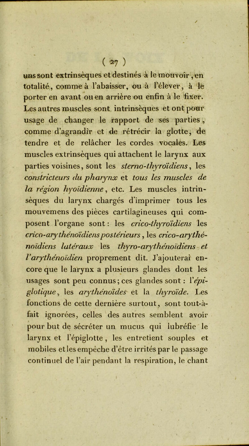 / ( *7 ) uns sont extrinsèques et destinés à le mouvoir, en totalité, comme à l’abaisser, ou à l’élever, à le porter en avant ou en arrière ou enfin à le fixer. Les autres muscles sont intrinsèques et ont pour usage de changer le rapport de ses parties , comme d’agrandir et de rétrécir la glotte, de tendre et de relâcher les cordes vocales. Les muscles extrinsèques qui attachent le larynx aux parties voisines, sont les sterno-thyroïdiens, les constricteurs du pharynx et tous les muscles de la région hyoïdienne, etc. Les muscles intrin- sèques du larynx chargés d’imprimer tous les mouvemens des pièces cartilagineuses qui com- posent l’organe sont : les crico-lhyroidiens les crico-arythénoïdienspostérieurs, les crico-arythé- noïdiens latéraux les thyro-arythénoïdiens et Varythénoïdien proprement dit. J’ajouterais en- core que le larynx a plusieurs glandes dont les usages sont peu connus; ces glandes sont : Y épi- glotique, les arythénoïdes et la thyroïde. Les fonctions de cette dernière surtout, sont tout-à- fait ignorées, celles des autres semblent avoir » pour but de sécréter un mucus qui iubréfie le larynx et l’épiglotte, les entretient souples et mobiles et les empêche d’être irrités par le passage continuel de l’air pendant la respiration, le chant