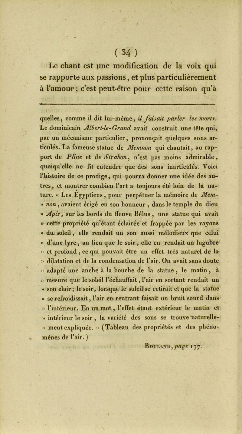 Le chant est une modification de la voix qui se rapporte aux passions, et plus particulièrement à l’amour ; c’est peut-être pour cette raison qu’à Jfc— »■ ■ ' — -—■—■■■ ■ ■ ■■ ■ ... ■■■ I — ■■■■■■ ■ ■ ■ quelles, comme il dit lui-mërne, il Jaisait parler les morts. Le dominicain Albert-le-Grand avait construit une tête qui, par un mécanisme particulier, prononçait quelques sons ar- ticulés. La fameuse statue de Memnon qui chantait, au rap- port de Pline et de Slraboîi, n’est pas moins admirable, quoiqu’elle ne fît entendre que des sons inarticulés. Voici l’histoire de ce prodige, qui pourra donner une idée des au- tres, et montrer combien l’art a toujours été loin de la na- ture. « Les Egyptiens , pour perpétuer la mémoire de Mem- » non , avaient érigé en son honneur , dans le temple du dieu » Apis, sur les bords du fleuve Bélus , une statue qui avait » cette propriété qu’étant éclairée et frappée par le» rayons » du soleil, elle rendait un son aussi mélodieux que celui » d’une lyre , au lieu que le soir , elle en rendait un lugubre » et profond, ce qui pouvait être un effet très naturel de la » dilatation et de la condensation de l’air. On avait sans doute » adapté une anche à la bouche de la statue , le matin, à » mesure que le soleil l’échauffait, l’air en sortant rendait un » son clair ; le soir, lorsque le soleil se retirait et que la statue » se refroidissait, l’air en rentrant faisait un bruit sourd dans » l’intérieur. En un mot, l’effet étant extérieur le matin et » intérieur le soir , la variété des sons se trouve naturelle- » ment expliquée. » (Tableau des propriétés et des phéno- mènes de l’air. ) ' t Roulani»,177.