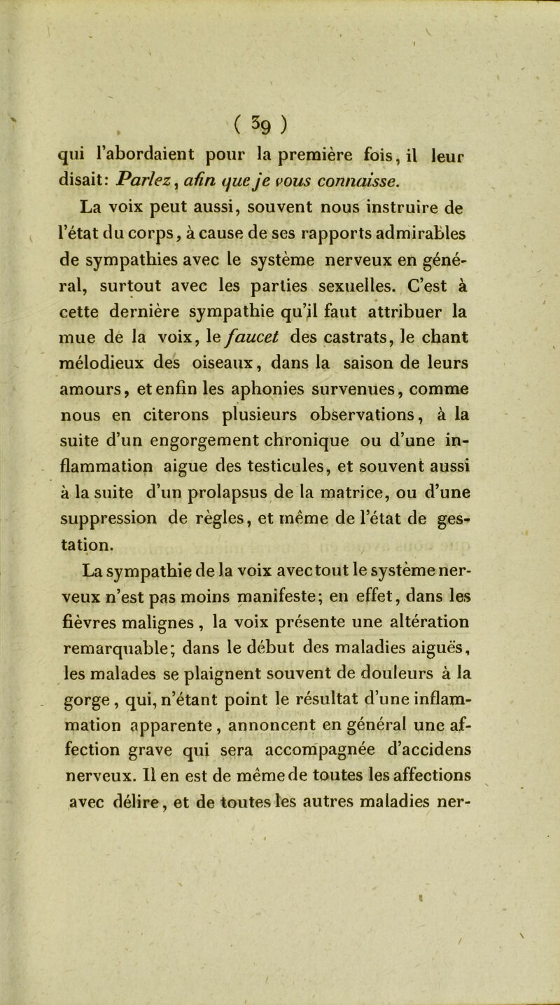 » ( 39 ) qui l’abordaient pour la première fois, il leur disait: Parlez, afin que je vous connaisse. La voix peut aussi, souvent nous instruire de l’état du corps, à cause de ses rapports admirables de sympathies avec le système nerveux en géné- ral, surtout avec les parties sexuelles. C’est à cette dernière sympathie qu’il faut attribuer la mue de la voix, le faucet des castrats, le chant mélodieux des oiseaux, dans la saison de leurs amours, et enfin les aphonies survenues, comme nous en citerons plusieurs observations, à la suite d’un engorgement chronique ou d’une in- flammation aigue des testicules, et souvent aussi à la suite d’un prolapsus de la matrice, ou d’une suppression de règles, et même de l’état de ges- tation. La sympathie de la voix avec tout le système ner- veux n’est pas moins manifeste; en effet, dans les fièvres malignes , la voix présente une altération remarquable; dans le début des maladies aiguës, les malades se plaignent souvent de douleurs à la gorge, qui,n’étant point le résultat d’une inflam- mation apparente , annoncent en général une af- fection grave qui sera accompagnée d’accidens nerveux. Il en est de meme de toutes les affections avec délire, et de toutes les autres maladies ner- i