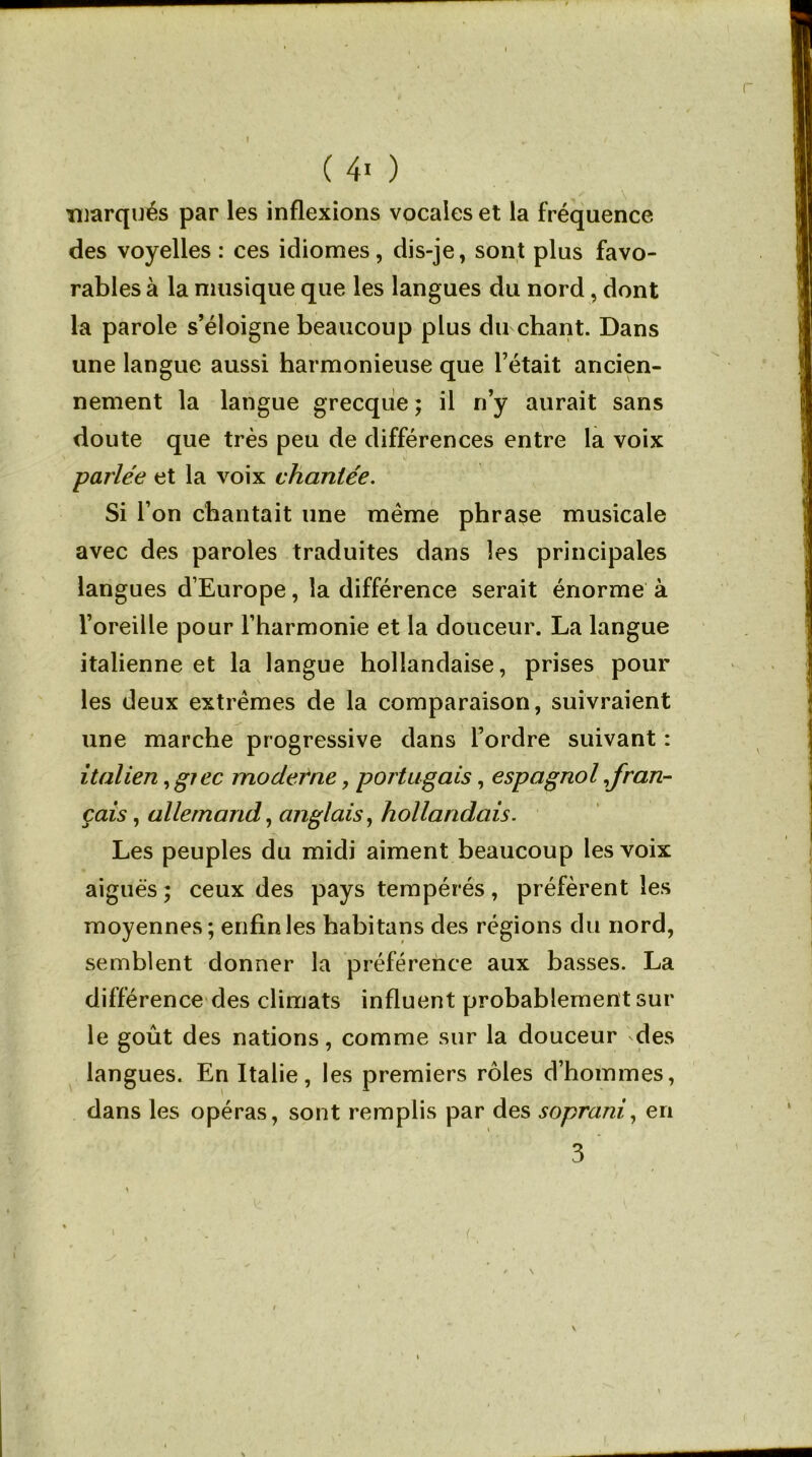 r ( 4* ) marqués par les inflexions vocales et la fréquence des voyelles : ces idiomes, dis-je, sont plus favo- rables à la musique que les langues du nord, dont la parole s’éloigne beaucoup plus du chant. Dans une langue aussi harmonieuse que l’était ancien- nement la langue grecque ; il n’y aurait sans doute que très peu de différences entre la voix parlée et la voix chantée. Si l’on chantait une meme phrase musicale avec des paroles traduites dans les principales langues d’Europe, la différence serait énorme à l’oreille pour l’harmonie et la douceur. La langue italienne et la langue hollandaise, prises pour les deux extrêmes de la comparaison, suivraient une marche progressive dans l’ordre suivant : italien, giec moderne, portugais, espagnol ^fran- çais , allemand, anglais, hollandais. Les peuples du midi aiment beaucoup les voix aiguës ; ceux des pays tempérés, préfèrent les moyennes ; enfin les habitans des régions du nord, semblent donner la préférence aux basses. La différence des climats influent probablement sur le goût des nations, comme sur la douceur des langues. En Italie, les premiers rôles d’hommes, dans les opéras, sont remplis par des soprani, en 3 \