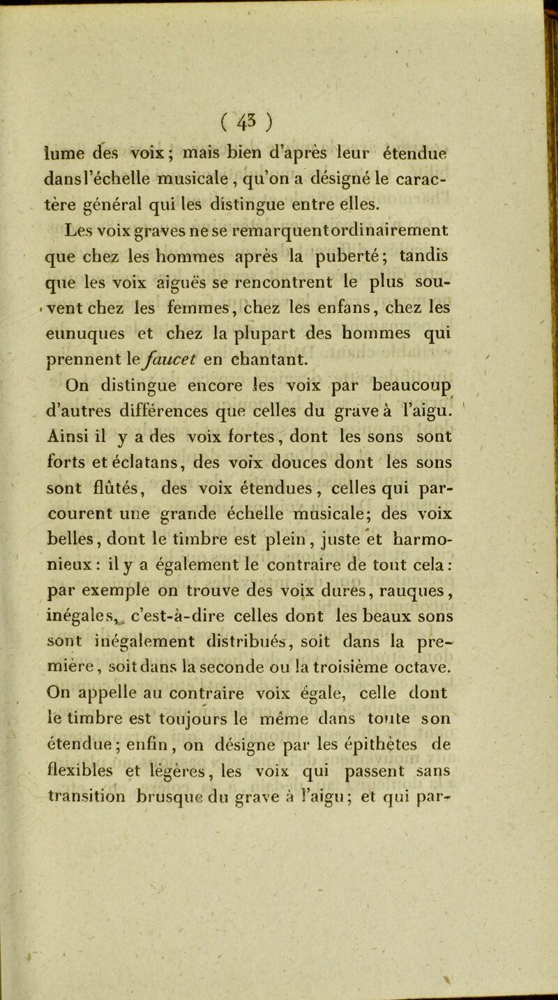 îume des voix; mais bien d’après leur étendue dans l’échelle musicale , qu’on a désigné le carac- tère général qui les distingue entre elles. Les voix graves ne se remarquent ordinairement que chez les hommes après la puberté ; tandis que les voix aiguës se rencontrent le plus sou- ■ vent chez les femmes, chez les enfans, chez les eunuques et chez la plupart des hommes qui prennent le faucet en chantant. On distingue encore les voix par beaucoup d’autres différences que celles du grave à l’aigu. Ainsi il y a des voix fortes, dont les sons sont forts etéclatans, des voix douces dont les sons sont flûtés, des voix étendues, celles qui par- courent une grande échelle musicale; des voix belles, dont le timbre est plein, juste et harmo- nieux: il y a également le contraire de tout cela: par exemple on trouve des voix dures, rauques, inégales, c’est-à-dire celles dont les beaux sons sont inégalement distribués, soit dans la pre- mière, soit dans la seconde ou la troisième octave. On appelle au contraire voix égale, celle dont le timbre est toujours le même dans toute son étendue; enfin, on désigne par les épithètes de flexibles et légères, les voix qui passent sans transition brusque du grave à î’aigu; et qui par-