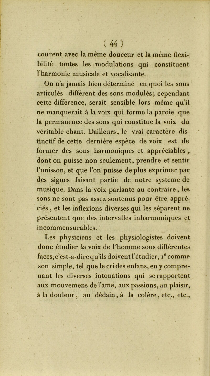 courent avec la même douceur et la même flexi- bilité toutes les modulations qui constituent l’harmonie musicale et vocalisante. On n’a jamais bien déterminé en quoi les sons articulés diffèrent des sons modulés; cependant cette différence, serait sensible lors même qu’il ne manquerait à la voix qui forme la parole que la permanence des sons qui constitue la voix du véritable chant. DaiHeurs, le vrai caractère dis- tinctif de cette dernière espèce de voix est de former des sons harmoniques et appréciables , dont on puisse non seulement, prendre et sentir l’unisson, et que l’on puisse déplus exprimer par des signes faisant partie de notre système de musique. Dans la voix parlante au contraire, les sons ne sont pas assez soutenus pour être appré- ciés, et les inflexions diverses qui les séparent ne présentent que des intervalles inharmoniques et incommensurables. Les physiciens et les physiologistes doivent donc étudier l*a voix de l’homme sous différentes faces,c’est-à-dire qu’ils doivent l’étudier, i° comme son simple, tel que le cri des enfans, en y compre- nant les diverses intonations qui se rapportent aux mouvemens de l’ame, aux passions, au plaisir, à la douleur, au dédain, à la colère, etc., etc.,