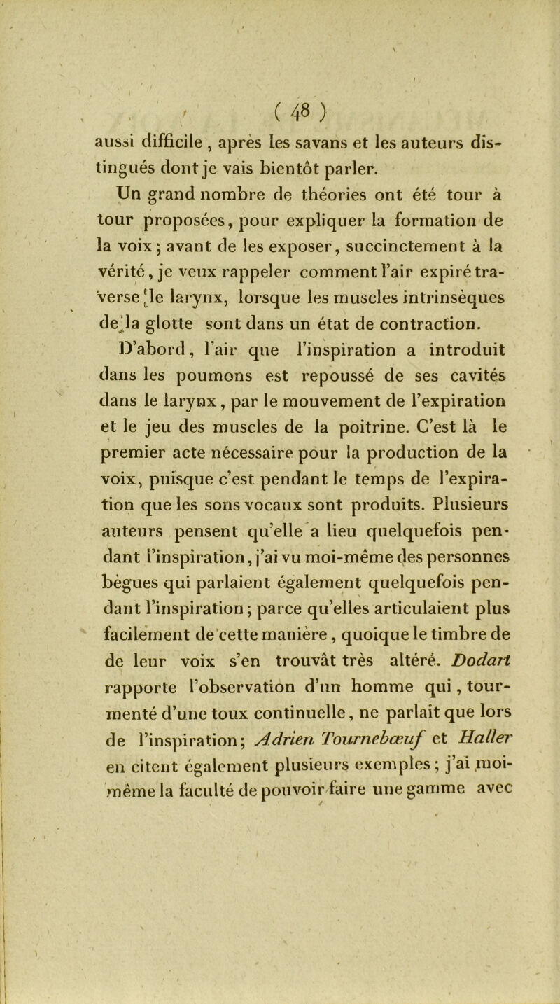 I ' (48) aussi difficile , après les savans et les auteurs dis- tingués dont je vais bientôt parler. Un grand nombre de théories ont été tour à tour proposées, pour expliquer la formation de la voix; avant de les exposer, succinctement à la vérité, je veux rappeler comment l’air expiré tra- verse [le larynx, lorsque les muscles intrinsèques de là glotte sont dans un état de contraction. D’abord, l’air que l’inspiration a introduit dans les poumons est repoussé de ses cavités dans le larynx, par le mouvement de l’expiration et le jeu des muscles de la poitrine. C’est là le premier acte nécessaire pour la production de la voix, puisque c’est pendant le temps de l’expira- tion que les sons vocaux sont produits. Plusieurs auteurs pensent qu’elle a lieu quelquefois pen- dant l’inspiration, j’ai vu moi-même des personnes bègues qui parlaient également quelquefois pen- \ dant l’inspiration; parce qu’elles articulaient plus facilement de cette manière, quoique le timbre de de leur voix s’en trouvât très altéré. Dodait rapporte l’observation d’un homme qui, tour- menté d’une toux continuelle, ne parlait que lors de l’inspiration; Adrien Tournebœuf et Haller en citent également plusieurs exemples; j’ai moi- même la faculté de pouvoir faire une gamme avec