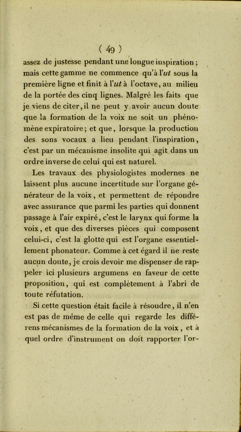 ( 49 ) 1 / , assez de justesse pendant une longue inspiration ; mais cette gamme ne commence qu’à Y ut sous la première ligne et finit à Y lit à l’octave, au milieu de la portée des cinq lignes. Malgré les faits que je viens de citer,il ne peut y avoir aucun doute que la formation de la voix ne soit un phéno- mène expiratoire ; et que, lorsque la production \ des sons vocaux a lieu pendant l’inspiration, c’est par un mécanisme insolite qui agit dans un ordre inverse de celui qui est naturel. Les travaux des physiologistes modernes ne laissent plus aucune incertitude sur l’organe gé- nérateur de la voix, et permettent de répondre avec assurance que parmi les parties qui donnent passage à l’air expiré, c’est le larynx qui forme la voix, et que des diverses pièces qui composent celui-ci, c’est la glotte qui est l’organe essentiel- lement phonateur. Comme à cet égard il ne reste aucun doute, je crois devoir me dispenser de rap- peler ici plusieurs argumens en faveur de cette proposition, qui est complètement à l’abri de toute réfutation. Si cette question était facile à résoudre, il n’en est pas de meme de celle qui regarde les diffé- rons mécanismes de la formation de la voix, et à quel ordre d’instrument on doit rapporter l’or-