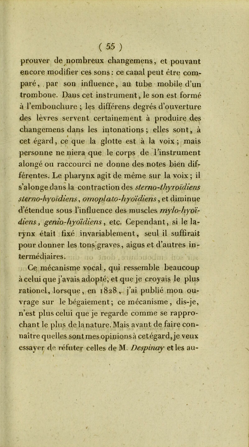 prouver de nombreux changemens, et pouvant encore modifier ces sons : ce canal peut être com- paré, par son influence, au tube mobile d’un trombone. Dans cet instrument, le son est formé à l’embouchure ; les différens degrés d’ouverture des lèvres servent certainement à produire des changemens dans les intonations; elles sont, à cet égard, ce que la glotte est à la voix ; mais personne ne niera que le corps de l’instrument alongé ou raccourci ne donne des notes bien dif- férentes. Le pharynx agit de même sur la voix ; il s’alongedans la contraction des stemo-thyroïdiens s ter no-hyoïdiens, ornopï ato-hyoïdiens, et diminue d’étendue sous l’influence des muscles mylo-hyoï- diens, genio-hyoïdiens, etc. Cependant, si le la- rynx était fixé invariablement, seul il suffirait pour donner les tons graves, aigus et d’autres in- termédiaires. Ce mécanisme vocal, qui ressemble beaucoup à celui que j’avais adopté, et que je croyais le plus rationel, lorsque, en 1828, j’ai publié mon ou- vrage sur le bégaiement; ce mécanisme, dis-je, n’est plus celui que je regarde comme se rappro- chant le plus de la nature. Mais a vant de faire con- naître quelles sont mes opinionsà cetégard, je veux essayer de réfuter celles de M. Despinay et les au-