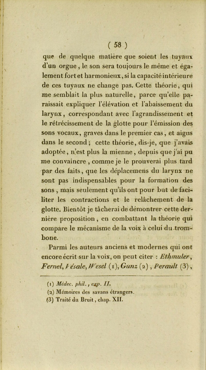 ) (58) que de quelque matière que soient les tuyaux d’un orgue , le son sera toujours le même et éga- lement fort et harmonieux, si la capacité intérieure de ces tuyaux ne change pas. Cette théorie, qui me semblait la plus naturelle, parce qu’elle pa- raissait expliquer l’élévation et l’abaissement du h — i ' larynx, correspondant avec l’agrandissement et le rétrécissement de la glotte pour l’émission des sons vocaux, graves dans le premier cas, et aigus dans le second; cette théorie, dis-je, que j’avais adoptée , n’est plus la mienne , depuis que j’ai pu me convaincre , comme je le prouverai plus tard par des faits, que les déplacemens du larynx ne sont pas indispensables pour la formation des sons , mais seulement qu’ils ont pour but de faci- liter les contractions et le relâchement de la glotte. Bientôt je tâcherai de démontrer cette der- nière proposition , en combattant la théorie qui compare le mécanisme de la voix à celui du trom- bone. Parmi les auteurs anciens et modernes qui ont encore écrit sur la voix, on peut citer : Ethmuler, Fernel, P ésale, IVesel (i), Gunz (2) , Perault (3), (1) Médec. phil. , exp. //. (2) Mémoires des savans étrangers. (3) Traité du Bruit, cliap. XII. J i 1 ' ■ - . - 1 »