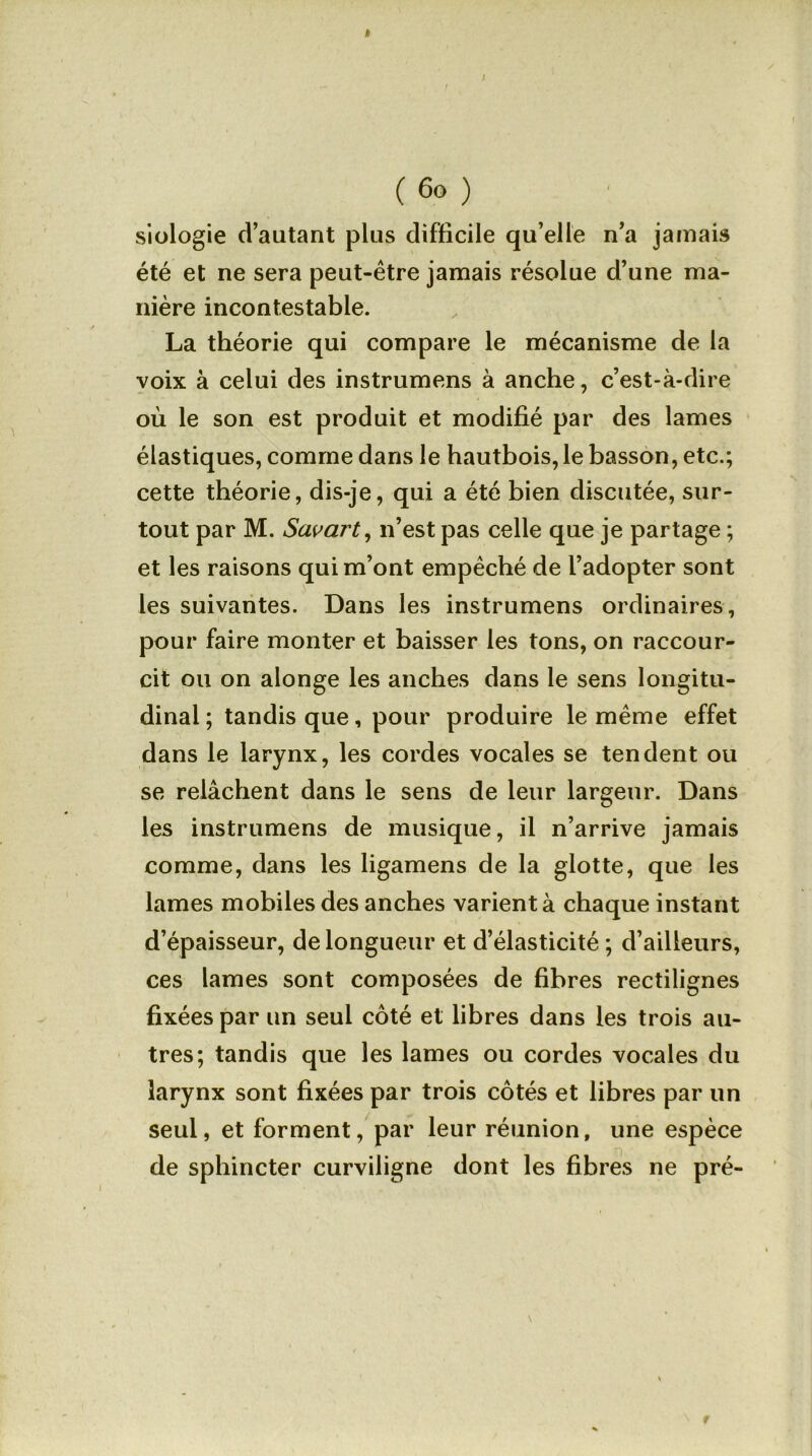 ( 6o ) siologie d’autant plus difficile qu’elle n’a jamais été et ne sera peut-être jamais résolue d’une ma- nière incontestable. La théorie qui compare le mécanisme de la voix à celui des instrumens à anche, c’est-à-dire où le son est produit et modifié par des lames élastiques, comme dans le hautbois, le basson, etc.; cette théorie, dis-je, qui a été bien discutée, sur- tout par M. Savart, n’est pas celle que je partage ; et les raisons qui m’ont empêché de l’adopter sont les suivantes. Dans les instrumens ordinaires, pour faire monter et baisser les tons, on raccour- cit ou on alonge les anches dans le sens longitu- dinal ; tandis que, pour produire le même effet dans le larynx, les cordes vocales se tendent ou se relâchent dans le sens de leur largeur. Dans les instrumens de musique, il n’arrive jamais comme, dans les ligamens de la glotte, que les lames mobiles des anches varient à chaque instant d’épaisseur, de longueur et d’élasticité ; d’ailleurs, ces lames sont composées de fibres rectilignes fixées par un seul côté et libres dans les trois au- tres; tandis que les lames ou cordes vocales du larynx sont fixées par trois côtés et libres par un seul, et forment, par leur réunion, une espèce de sphincter curviligne dont les fibres ne pré- f