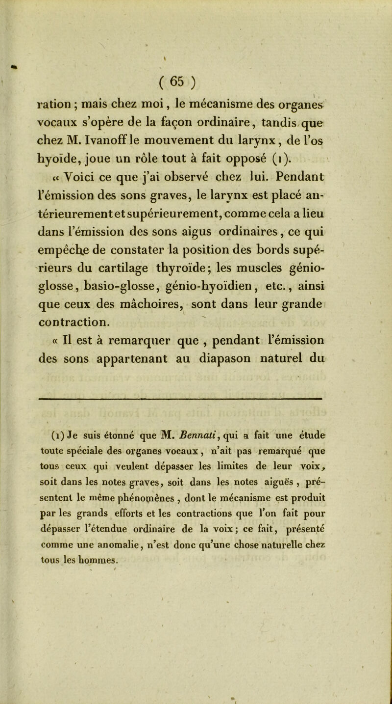 t (65 ) ration ; mais chez moi, le mécanisme des organes vocaux s’opère de la façon ordinaire, tandis que chez M. Ivanoff le mouvement du larynx, de l’os hyoïde, joue un rôle tout à fait opposé (1). « Voici ce que j’ai observé chez lui. Pendant l’émission des sons graves, le larynx est placé an- térieurement et supérieurement, comme cela a lieu dans l’émission des sons aigus ordinaires, ce qui empêche de constater la position des bords supé- rieurs du cartilage thyroïde; les muscles génio- glosse, basio-glosse, génio-hyoïdien, etc., ainsi que ceux des mâchoires, sont dans leur grande contraction. « Il est à remarquer que , pendant l’émission des sons appartenant au diapason naturel du (1) Je suis étonné que M. Bennati, qui a fait une étude toute spéciale des organes vocaux, n’ait pas remarqué que tous ceux qui veulent dépasser les limites de leur voix, soit dans les notes graves, soit dans les notes aiguës , pré- sentent le même phénomènes , dont le mécanisme est produit par les grands efforts et les contractions que l’on fait pour dépasser l’étendue ordinaire de la voix ; ce fait, présenté comme une anomalie, n’est donc qu’une chose naturelle chez tous les hommes. I