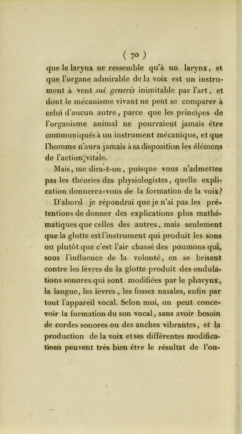 / ( 7° ) que le larynx ne ressemble qu’à un larynx, et que l’organe admirable de la voix est un instru- ment à vent sui generis inimitable par l’art, et dont le mécanisme vivant ne peut se comparer à celui d’aucun autre, parce que les principes de l’organisme animal ne pourraient jamais être communiqués à un instrument mécanique, et que l'homme n’aura jamais à sa disposition les élémens de l’action' vitale. ■â Mais, me dira-t-on, puisque vous n’admettez pas les théories des physiologistes, quelle expli- cation donnerez-vous de la formation de la voix? D’abord je répondrai que je n’ai pas les pré- tentions de donner des explications plus mathé- matiques que celles des autres, mais seulement que la glotte est l’instrument qui produit les sons ou plutôt que c’est l’air chassé des poumons qui, sous l’influence de la volonté, en se brisant contre les lèvres de la glotte produit des ondula- tions sonores,qui sont modifiées parle pharynx, la langue, les lèvres , les fosses nasales, enfin par tout l'appareil vocal. Selon moi, on peut conce- voir la formation du son vocal, sans avoir besoin de cordes sonores ou des anches vibrantes, et la production de la voix et ses différentes modifica- tions peuvent très bien être le résultat de l’ou-