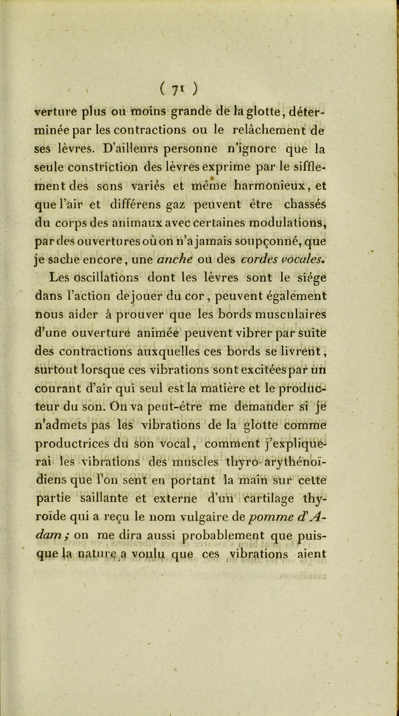 verture plus ou moins grande de la glotte, déter- minée par les contractions ou le relâchement de ses lèvres. D’ailleurs personne n’ignore que la seule constriction des lèvres exprime par le siffle- ment des sons variés et meme harmonieux, et que l’air et différens gaz peu vent être chassés du corps des animaux avec certaines modulations, par des ouvertures où on n’a jamais soupçonné, que je sache encore, une anche ou des cordes vocales. Les oscillations dont les lèvres sont le siège dans l’action dejouer du cor, peuvent également nous aider à prouver que les bords musculaires d’une ouverture animée peuvent vibrer par suite des contractions auxquelles ces bords se livrent, surtout lorsque ces vibrations sont excit ées par un courant d’air qui seul est la matière et le produc- teur du son. On va peut-être me demander si je n’admets pas les vibrations de la glotte comme productrices du son vocal, comment j’explique- rai les vibrations des muscles thyroarythénoï- diens que l’on sent en portant la main sur celte partie saillante et externe d’un cartilage thy- roïde qui a reçu le nom vulgaire de pomme d'A- dam ; on me dira aussi probablement que puis- que la nature a voulu que ces vibrations aient !