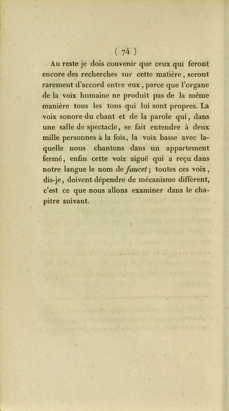 / ; f ( 74 ) Au reste je dois convenir que ceux qui feront encore des recherches sur cette matière, seront rarement d’accord entre eux , parce que l’organe de la voix humaine ne produit pas de la même manière tous les tons qui lui sont propres. La voix sonore du chant et de la parole qui, dans une salle de spectacle, se fait entendre à deux mille personnes à la fois, la voix basse avec la- quelle nous chantons dans un appartement fermé, enfin cette voix aiguë qui a reçu dans notre langue le nom defaucet; toutes ces voix, dis-je, doivent dépendre de mécanisme différent, c’est ce que nous allons examiner dans le cha- pitre suivant. \ \ > . .......