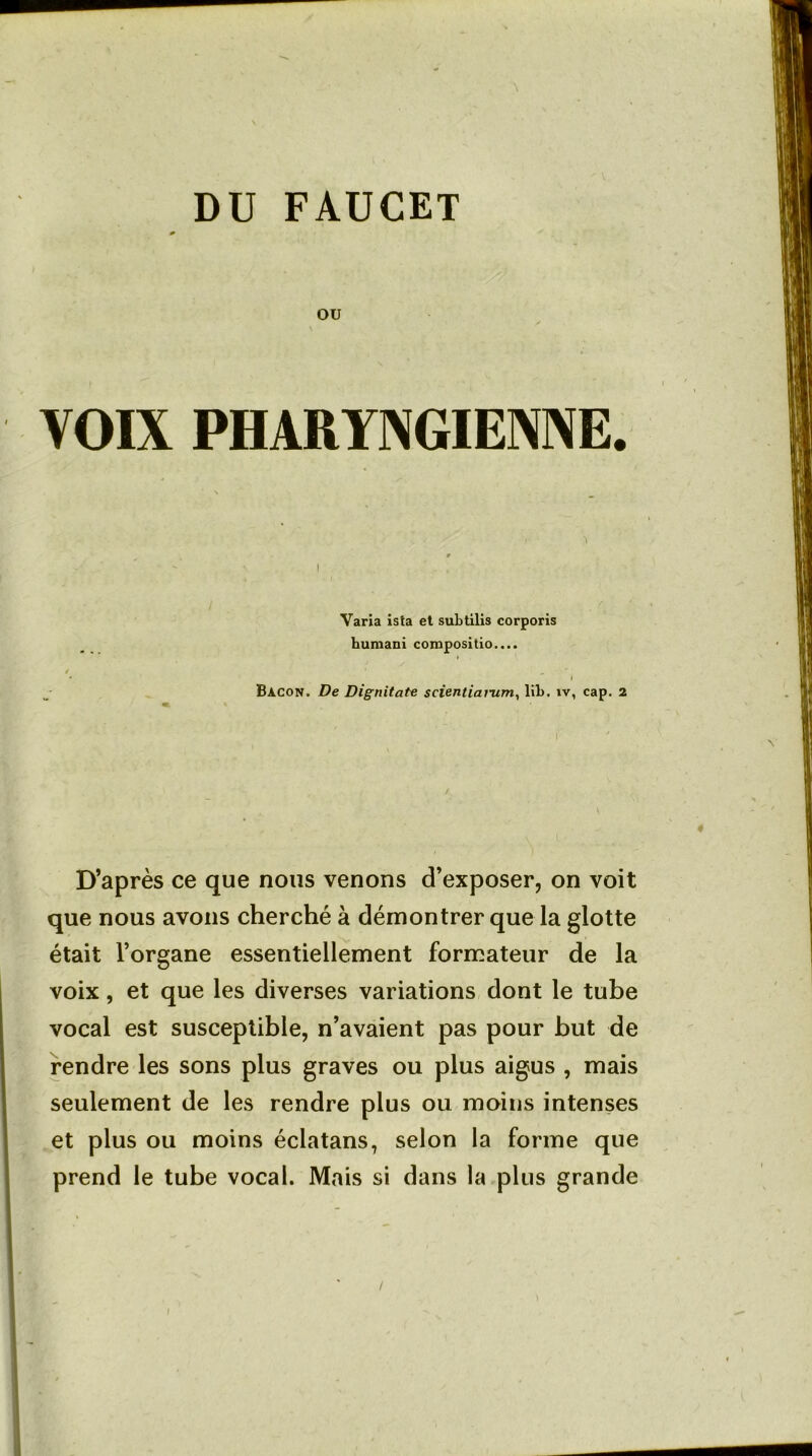 DU FAUCET ou VOIX PHARYNGIENNE. Varia ista et subtilis corporis humani compositio.... I Bacon. De Dignitate scientiarum, lib. îv, cap. 2 D’après ce que nous venons d’exposer, on voit que nous avons cherché à démontrer que la glotte était l’organe essentiellement formateur de la voix, et que les diverses variations dont le tube vocal est susceptible, n’avaient pas pour but de rendre les sons plus graves ou plus aigus , mais seulement de les rendre plus ou moins intenses et plus ou moins éclatans, selon la forme que prend le tube vocal. Mais si dans la plus grande