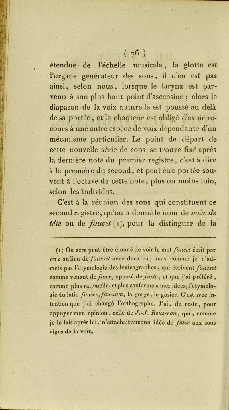 1 ( 7(i) * * * * 6 ) étendue de l’échelle musicale, la glotte est l’organe générateur des sons, il n’en est pas ainsi, selon nous, lorsque le larynx est par- venu à son plus haut point d’ascension ; alors le diapason de la voix naturelle est poussé au delà de sa portée , et le chanteur est obligé d’avoir re- cours à une autre espèce de voix dépendante d’un mécanisme particulier. Le point de départ de cette nouvelle série de sons se trouve fixé après la dernière note du premier registre, c’est à dire à la première du second, et peut être portée sou- vent à l’octave de cette note, plus ou moins loin, selon les individus. C’est à la réunion des sons qui constituent ce second registre, qu’on a donné le nom de voix de tête ou de faucet (i), pour la distinguer de la (i) On sera peut-être étonné de voir le mot faucet écrit par une aulieu de fausset, avec deux ss ; mais comme je n’ad- mets pas l’étymologie des lexicographes , qui écrivent fausset comme venant de faux, opposé de juste, et que j’ai préféré , comme plus ralionelle, et plus conforme à mes idées, l’étymolo- gie du latin fauces,faucium, la gorge, le gosier. C’est avec in- tention que j’ai changé l’orthographe. J’ai, du reste, pour appuyer mon opinion , celle de J.-J. Rousseau, qui, comme je le fais après lui, n’attachait aucune idée de faux aux sons aigus de la voix.