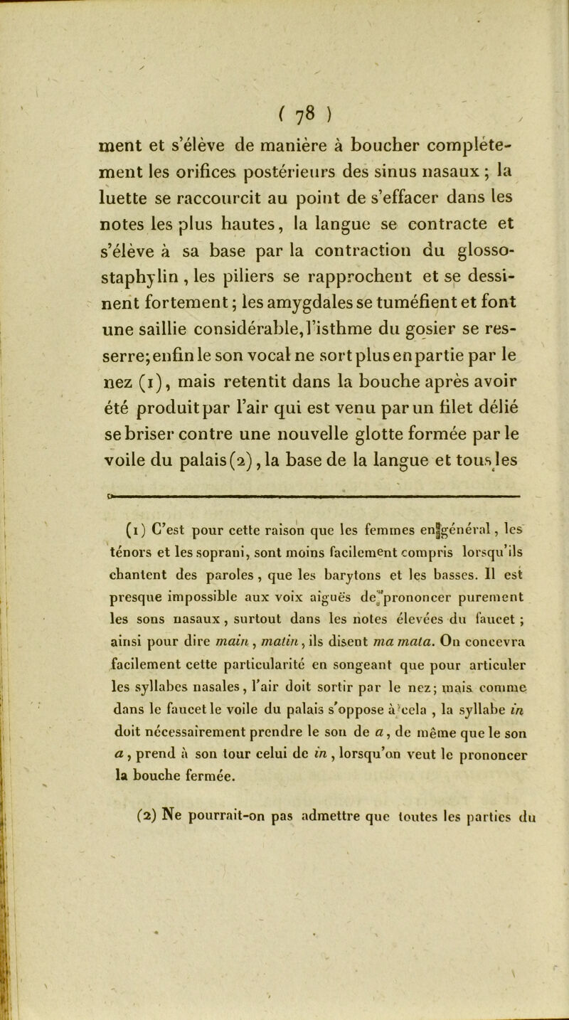 ✓ ( 78 ) ment et s’élève de manière à boucher complète- ment les orifices postérieurs des sinus nasaux ; la luette se raccourcit au point de s’effacer dans les notes les plus hautes, la langue se contracte et s’élève à sa base par la contraction du glosso- staphylin , les piliers se rapprochent et se dessi- nent fortement ; les amygdales se tuméfient et font une saillie considérable, l’isthme du gosier se res- serre; enfin le son vocal ne sort plus en partie par le nez (i), mais retentit dans la bouche après avoir été produit par l’air qui est venu par un filet délié se briser contre une nouvelle glotte formée parle voile du palais (2) ,1a base de la langue et tous les 0 '■ ■ ■ ■ (1) C’est pour cette raison que les femmes enjgénéral, les ténors et les soprani, sont moins facilement compris lorsqu’ils chantent des paroles , que les barytons et les basses. Il est presque impossible aux voix aiguës de 'prononcer purement les sons nasaux , surtout dans les notes élevées du faucet ; ainsi pour dire main , matin, ils disent ma mata. On concevra facilement cette particularité en songeant que pour articuler les syllabes nasales, l’air doit sortir par le nez; mais comme dans le faucet le voile du palais s'oppose à cela , la syllabe in doit nécessairement prendre le son de a, de même que le son a, prend à son tour celui de in , lorsqu’on veut le prononcer la bouche fermée.