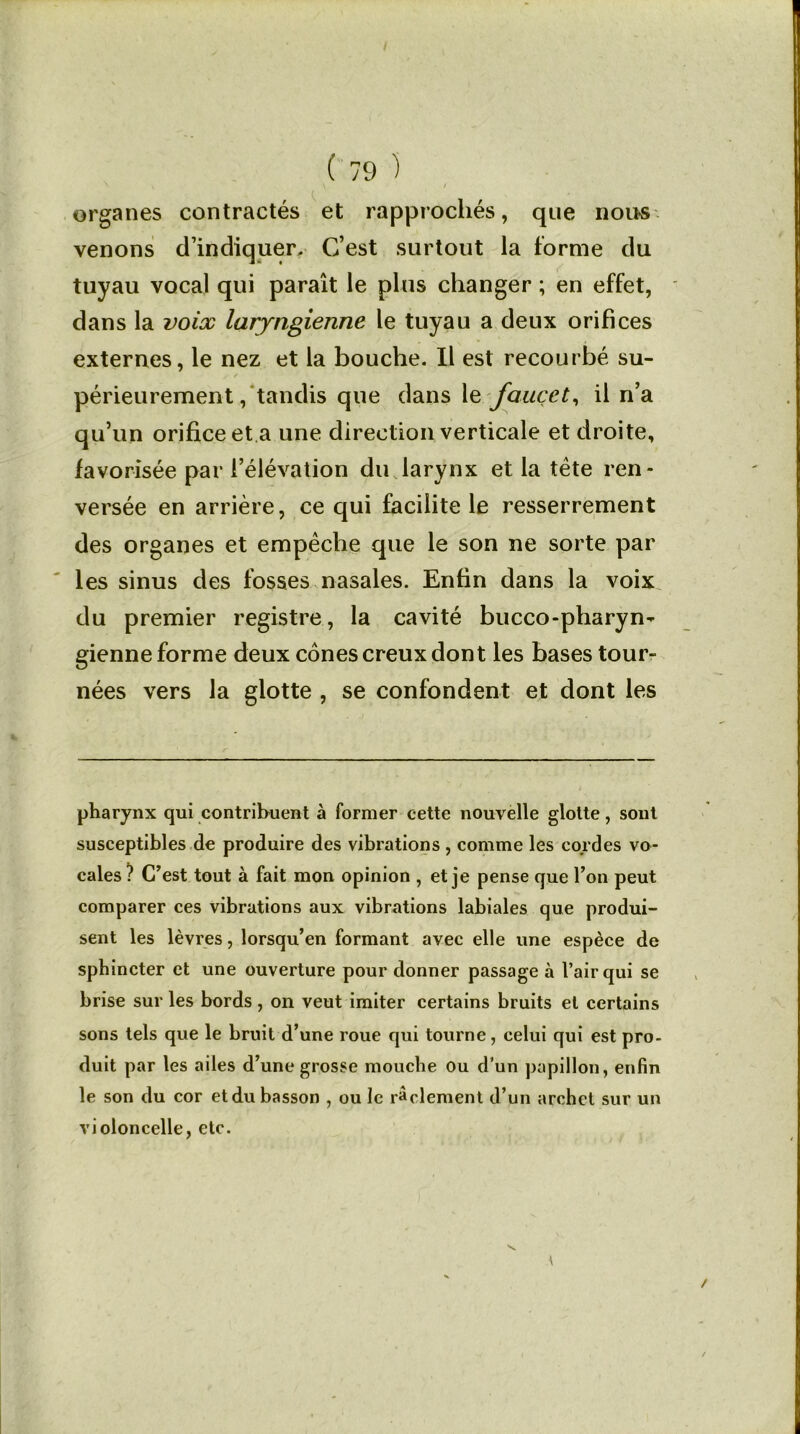 organes contractés et rapprochés, que nou-s venons d’indiquer. C’est surtout la forme du tuyau vocal qui paraît le plus changer ; en effet, dans la voix laryngienne le tuyau a deux orifices externes, le nez et la bouche. Il est recourbé su- périeurement , tandis que dans le fauçet, il n’a qu’un orifice et a une direction verticale et droite, favorisée par l’élévation du larynx et la tête ren- versée en arrière, ce qui facilite le resserrement des organes et empêche que le son ne sorte par les sinus des fosses nasales. Enfin dans la voix du premier registre, la cavité bucco-pharyn- gienne forme deux cônes creux dont les bases tour- nées vers la glotte , se confondent et dont les pharynx qui contribuent à former cette nouvelle glotte, sont susceptibles de produire des vibrations , comme les cordes vo- cales ? C’est tout à fait mon opinion , et je pense que l’on peut comparer ces vibrations aux vibrations labiales que produi- sent les lèvres, lorsqu’en formant avec elle une espèce de sphincter et une ouverture pour donner passage à l’air qui se brise sur les bords, on veut imiter certains bruits et certains sons tels que le bruit d’une roue qui tourne, celui qui est pro- duit par les ailes d’une grosse mouche ou d'un papillon, enfin le son du cor et du basson , ou le raclement d’un archet sur un violoncelle, etc. \