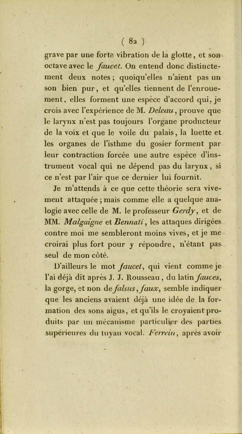 grave par une forte vibration de la glotte, et son octave avec 1e faucet. On entend donc distincte- ment deux notes ; quoiqu’elles n’aient pas un son bien pur, et qu’elles tiennent de l’enroue- ment, elles forment une espèce d’accord qui, je crois avec l’expérience de M. Deleau, prouve que le larynx n'est pas toujours l’organe producteur de la voix et que le voile du palais, la luette et les organes de l’isthme du gosier forment par leur contraction forcée une autre espèce d’ins- trument vocal qui ne dépend pas du larynx, si ce n’est par l’air que ce dernier lui fournit. Je m’attends à ce que cette théorie sera vive- ment attaquée ; mais comme elle a quelque ana- logie avec celle de M. le professeur Gerdy, et de MM. Malgaigne et Bermati, les attaques dirigées contre moi me sembleront moins vives, et je me croirai plus fort pour y répondre, n’étant pas seul de mon côté. D’ailleurs le mot jaucel, qui vient comme je l’ai déjà dit après J. J. Rousseau , du latin fauces, la gorge, et non de falsus ,faux, semble indiquer que les anciens avaient déjà une idée de la for- mation des sons aigus, et qu’ils le croyaient pro- duits par un mécanisme particulier des parties supérieures du tuyau vocal. Fcrrein, après avoir