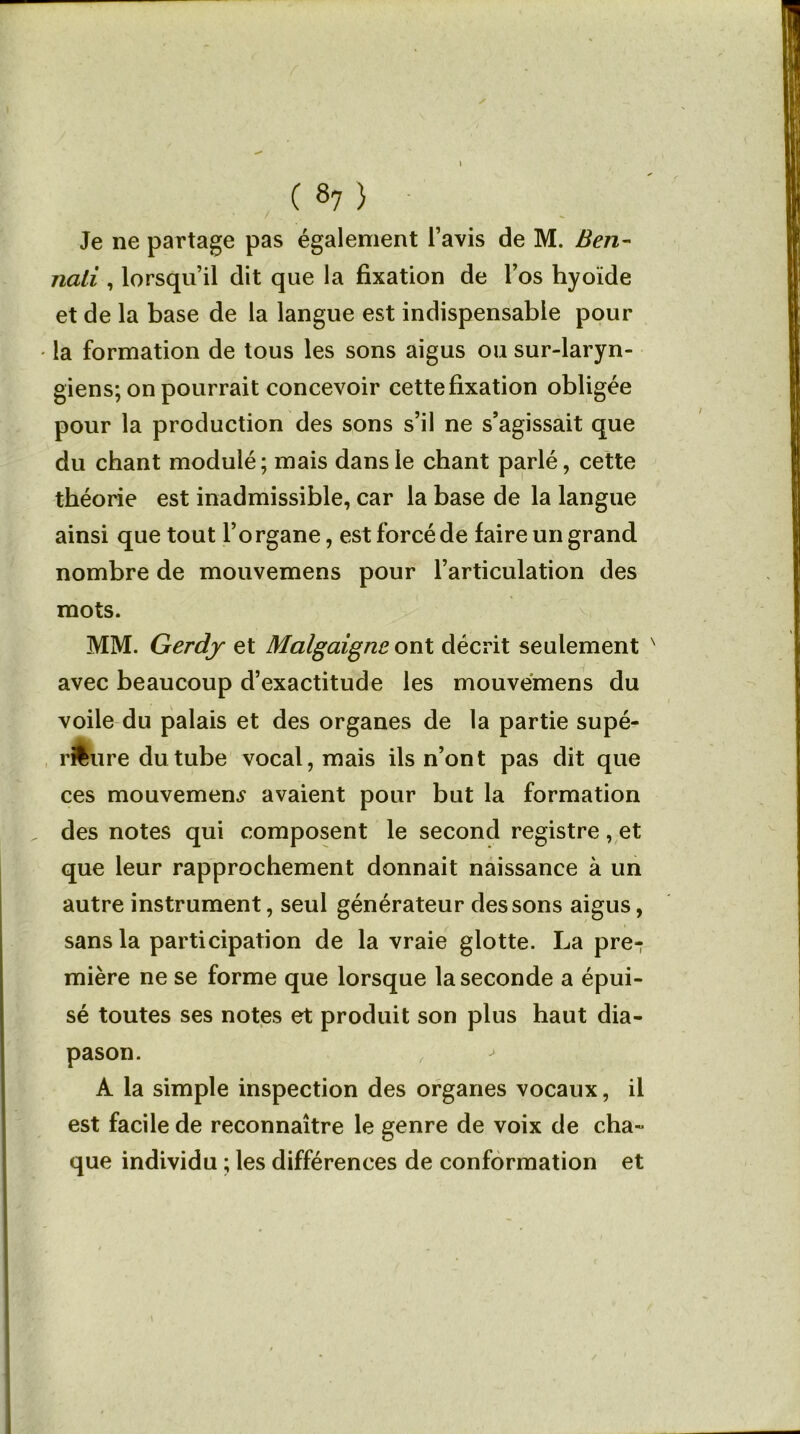 Je ne partage pas également l’avis de M. Ben- nali , lorsqu’il dit que la fixation de l’os hyoïde et de la base de la langue est indispensable pour • la formation de tous les sons aigus ou sur-laryn- giens; on pourrait concevoir cette fixation obligée pour la production des sons s’il ne s’agissait que du chant modulé; mais dans le chant parlé, cette théorie est inadmissible, car la base de la langue ainsi que tout l’organe, est forcé de faire un grand nombre de mouvemens pour l’articulation des mots. MM. Gerdy et Malgaigne ont décrit seulement x avec beaucoup d’exactitude les mouvemens du voile du palais et des organes de la partie supé- rieure du tube vocal, mais ils n’ont pas dit que ces mouvement avaient pour but la formation „ des notes qui composent le second registre, et que leur rapprochement donnait naissance à un autre instrument, seul générateur des sons aigus, sans la participation de la vraie glotte. La pre- mière ne se forme que lorsque la seconde a épui- sé toutes ses notes et produit son plus haut dia- pason. , A la simple inspection des organes vocaux, il est facile de reconnaître le genre de voix de cha- que individu ; les différences de conformation et