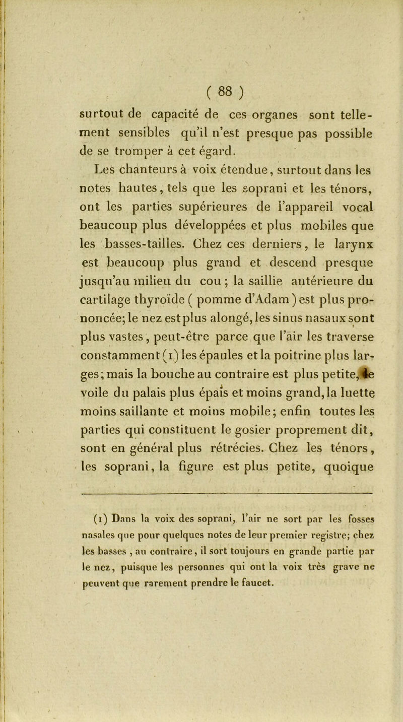 surtout de capacité de ces organes sont telle- ment sensibles qu’il n’est presque pas possible de se tromper à cet égard. Les chanteurs à voix étendue, surtout dans les notes hautes, tels que les soprani et les ténors, ont les parties supérieures c}e l’appareil vocal beaucoup plus développées et plus mobiles que les basses-tailles. Chez ces derniers, le larynx est beaucoup plus grand et descend presque jusqu’au milieu du cou ; la saillie antérieure du cartilage thyroïde ( pomme d’Adam ) est plus pro- noncée; le nez est plus alongé, les sinus nasaux sont plus vastes, peut-être parce que l’air les traverse constamment (i) les épaules et la poitrine plus lar- ges; mais la bouche au contraire est plus petite,<4e voile du palais plus épais et moins grand, la luette moins saillante et moins mobile; enfin toutes les parties qui constituent le gosier proprement dit, sont en général plus rétrécies. Chez les ténors, les soprani , la figure est plus petite, quoique (i) Dans la voix des soprani, l’air ne sort par les fosses nasales que pour quelques notes de leur premier registre; chez les basses , au contraire, il sort toujours en grande partie par le nez, puisque les personnes qui ont la voix très grave ne peuvent que rarement prendre le faucet.