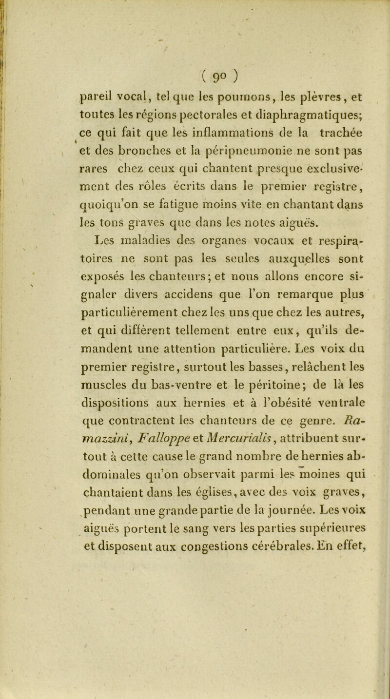 ( 9° ) pareil vocal, tel que les poumons, les plèvres, et toutes les régions pectorales et diaphragmatiques; ce qui fait que les inflammations de la trachée et des bronches et la péripneumonie ne sont pas N rares chez ceux qui chantent presque exclusive- ment des rôles écrits dans le premier registre, quoiqu’on se fatigue moins vite en chantant dans les tons graves que dans les notes aigues. Les maladies des organes vocaux et respira- toires ne sont pas les seules auxquelles sont exposés les chanteurs ; et nous allons encore si- gnaler divers accidens que l’on remarque plus particulièrement chez les uns que chez les autres, et qui diffèrent tellement entre eux, qu’ils de- mandent une attention particulière. Les voix du premier registre, surtout les basses, relâchent les muscles du bas-ventre et le péritoine; de là les dispositions aux hernies et à l’obésité ventrale que contractent les chanteurs de ce genre. fta- mazzmi, Falloppe et Mercuriales, attribuent sur- tout à cette cause le grand nombre de hernies ab- dominales qu’on observait parmi les moines qui chantaient dans les églises, avec des voix graves, pendant une grande partie de la journée. Les voix aigues portent le sang vers les parties supérieures et disposent aux congestions cérébrales. En effet.