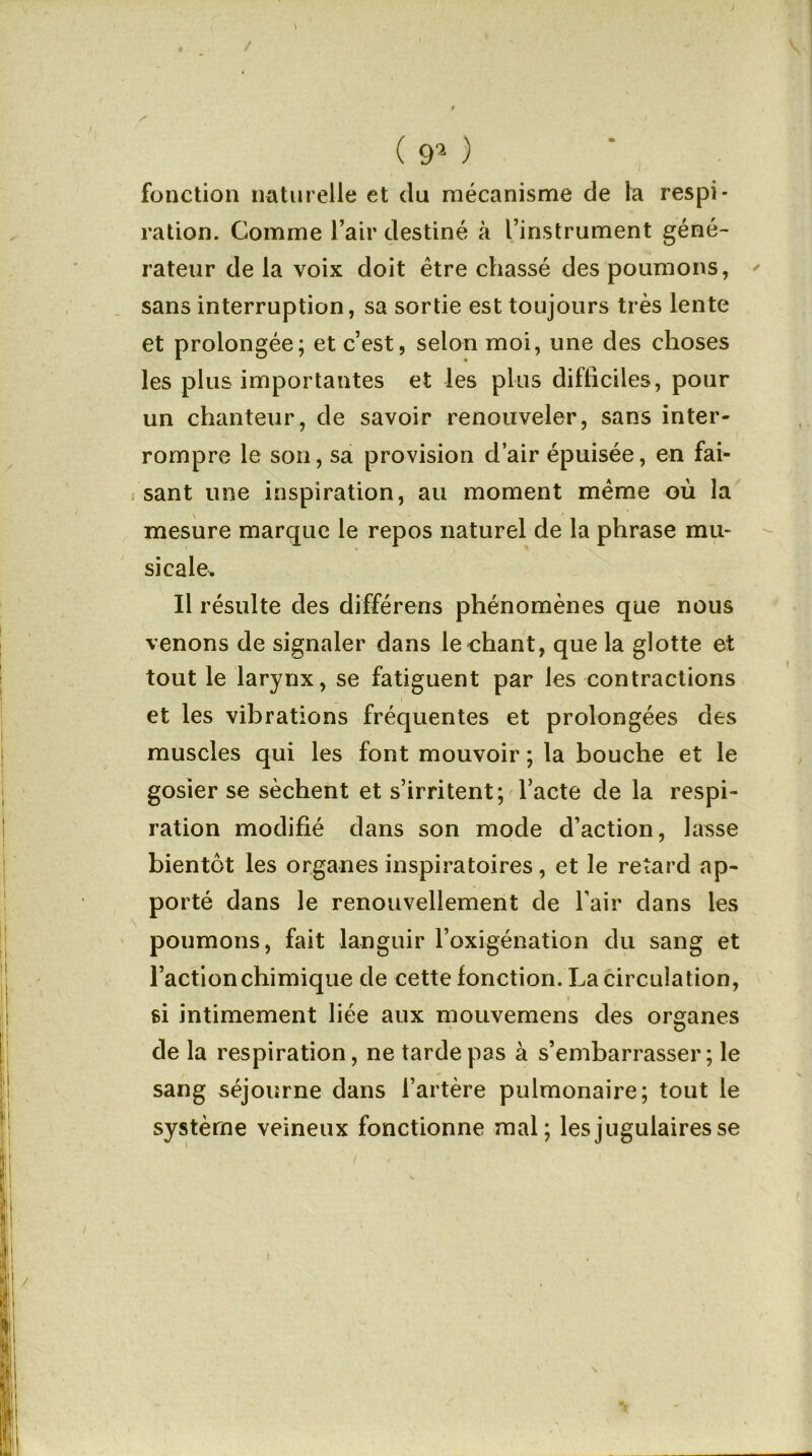 / S I ( 9a ) fonction naturelle et du mécanisme de la respi- ration. Comme l’air destiné à l’instrument géné- rateur de la voix doit être chassé des poumons, ' sans interruption, sa sortie est toujours très lente et prolongée; et c’est, selon moi, une des choses les plus importantes et les plus difficiles, pour un chanteur, de savoir renouveler, sans inter- rompre le son, sa provision d’air épuisée, en fai- sant une inspiration, au moment meme où la mesure marque le repos naturel de la phrase mu- sicale. Il résulte des différons phénomènes que nous venons de signaler dans le chant, que la glotte et tout le larynx, se fatiguent par les contractions et les vibrations fréquentes et prolongées des muscles qui les font mouvoir ; la bouche et le gosier se sèchent et s’irritent; l’acte de la respi- ration modifié dans son mode d’action, lasse bientôt les organes inspiratoires, et le retard ap- porté dans le renouvellement de l’air dans les poumons, fait languir l’oxigénation du sang et l’action chimique de cette fonction. La circulation, » si intimement liée aux mouvemens des organes de la respiration, ne tarde pas à s’embarrasser; le sang séjourne dans l’artère pulmonaire; tout le système veineux fonctionne mal; les jugulaires se