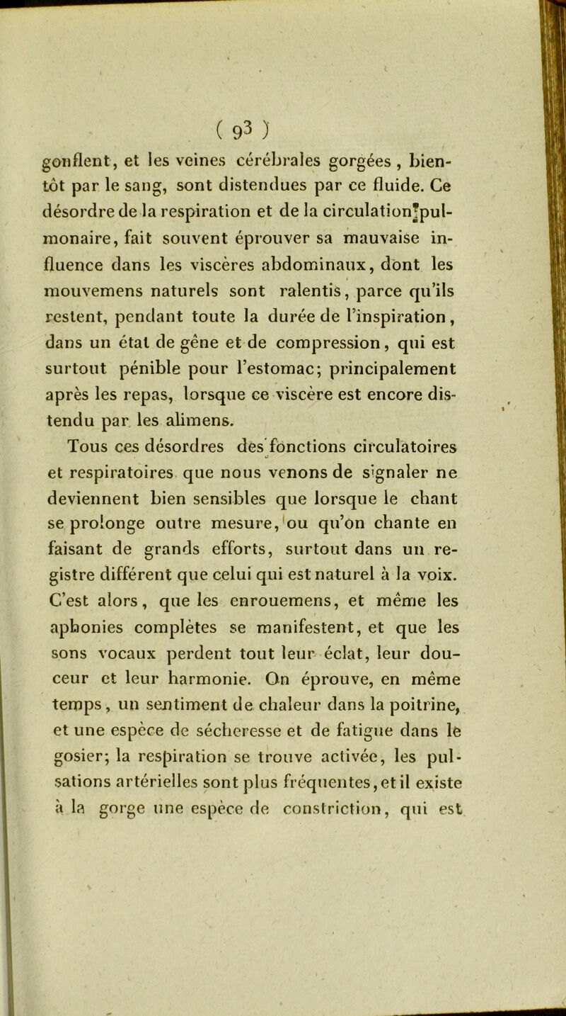 gonflent, et les veines cérébrales gorgées , bien- tôt par le sang, sont distendues par ce fluide. Ce désordre de la respiration et de la circulationjpul- monaire, fait souvent éprouver sa mauvaise in- fluence dans les viscères abdominaux, dont les mouvemens naturels sont ralentis, parce qu’ils restent, pendant toute la durée de l’inspiration, dans un état de gêne et de compression, qui est surtout pénible pour l’estomac; principalement après les repas, lorsque ce viscère est encore dis- tendu par les alimens. Tous ces désordres dés fonctions circulatoires et respiratoires que nous venons de signaler ne deviennent bien sensibles que lorsque le chant se prolonge outre mesure, ou qu’on chante en faisant de grands efforts, surtout dans un re- gistre différent que celui qui est naturel à la voix. C’est alors, que les enrouemens, et même les aphonies complètes se manifestent, et que les sons vocaux perdent tout leur éclat, leur dou- ceur et leur harmonie. On éprouve, en même temps, un sentiment de chaleur dans la poitrine, et une espèce de sécheresse et de fatigue dans le gosier; la respiration se trouve activée, les pul- sations artérielles sont plus fréquentes, et il existe à la gorge une espèce de constriction, qui est