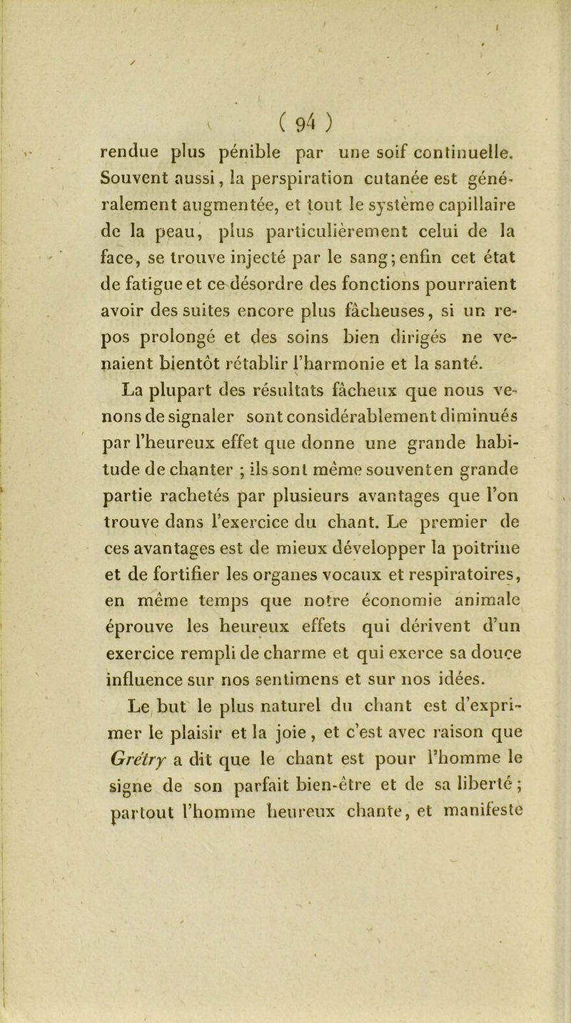 ✓ / ' s V ( 94 ) rendue plus pénible par une soif continuelle. Souvent aussi, la perspiration cutanée est géné- ralement augmentée, et tout le système capillaire de la peau, plus particulièrement celui de la face, se trouve injecté par le sang;enfin cet état de fatigue et ce désordre des fonctions pourraient avoir des suites encore plus fâcheuses, si un re- pos prolongé et des soins bien dirigés ne ve- naient bientôt rétablir l’harmonie et la santé. La plupart des résultats fâcheux que nous ve- nons de signaler sont considérablement diminués par l’heureux effet que donne une grande habi- tude de chanter ; ils sont même souvent en grande partie rachetés par plusieurs avantages que l’on trouve dans l’exercice du chant. Le premier de ces avantages est de mieux développer la poitrine et de fortifier les organes vocaux et respiratoires, en même temps que notre économie animale éprouve les heureux effets qui dérivent d’un exercice rempli de charme et qui exerce sa douce influence sur nos sentimens et sur nos idées. Le but le plus naturel du chant est d’expri- mer le plaisir et la joie, et c’est avec raison que Grétry a dit que le chant est pour l’homme le signe de son parfait bien-être et de sa liberté ; partout l’homme heureux chante, et manifeste