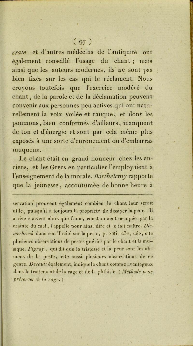 crate et d’autres médecins de l’antiquité ont également conseillé l’usage du chant ; mais ainsi que les auteurs modernes, ils ne sont pas bien fixés sur les cas qui le réclament. Nous croyons toutefois que l’exercice modéré du chant, de la parole et de la déclamation peuvent convenir aux personnes peu actives qui ont natu- rellement la voix voilée et rauque, et dont les poumons, bien conformés d’ailleurs, manquent de ton et d’énergie et sont par cela meme plus exposés à une sorte d’enrouement ou d’embarras muqueux. Le chant était en grand honneur chez les an- ciens, et les Grecs en particulier l’employaient à l’enseignement de la morale. Barthélemy rapporte que la jeunesse, accoutumée de bonne heure à servation prouvent également combien le chant leur serait utile, puisqu’il a toujours la propriété de dissiper la peur. Il arrive souvent alors que l’ame, constamment occupée par la crainte du mal, l’appelle pour ainsi dire et le fait naître. Die- merbroëk dans son Traité sur la peste, p. 286, 2.32, 2Ô2, cite plusieurs observations de pestes guéries par le chant et la mu- sique. Pigraj, qui dit que la tristesse et la peur sont les ali— mens de la peste, cite aussi plusieurs observations de ce genre. Desauh également, indique le chant comme avantageux dans le traitement de la rage cl de la phthisie. ( Méthode pour préserver de la rage. ) I