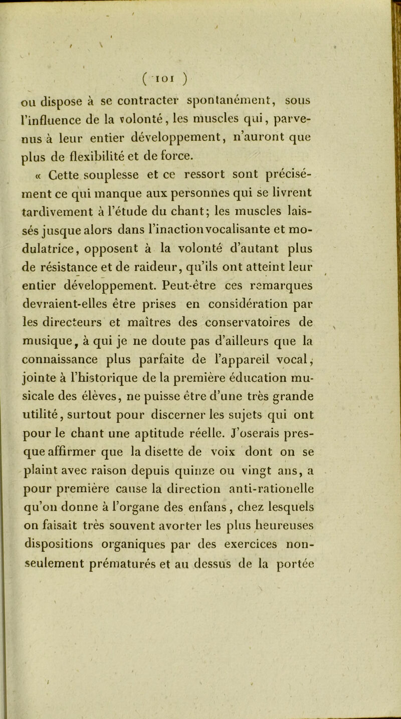 / \ I I ( loi ) ou dispose à se contracter spontanément, sous l’influence de la volonté, les muscles qui, parve- nus à leur entier développement, n’auront que plus de flexibilité et de force. « Cette souplesse et ce ressort sont précisé- ment ce qui manque aux personnes qui se livrent tardivement à l’étude du chant; les muscles lais- sés jusque alors dans l’inactionvocalisante et mo- dulatrice, opposent à la volonté d’autant plus de résistance et de raideur, qu’ils ont atteint leur entier développement. Peut-être ces remarques devraient-elles être prises en considération par les directeurs et maîtres des conservatoires de musique 9 à qui je ne doute pas d’ailleurs que la connaissance plus parfaite de l’appareil vocal, jointe à l’historique de la première éducation mu- sicale des élèves, ne puisse être d’une très grande utilité, surtout pour discerner les sujets qui ont pour le chant une aptitude réelle. J’oserais pres- que affirmer que la disette de voix dont on se plaint avec raison depuis quinze ou vingt ans, a pour première cause la direction anti-rationelle qu’on donne à l’organe des enfans, chez lesquels on faisait très souvent avorter les plus heureuses dispositions organiques par des exercices non- seulement prématurés et au dessus de la portée