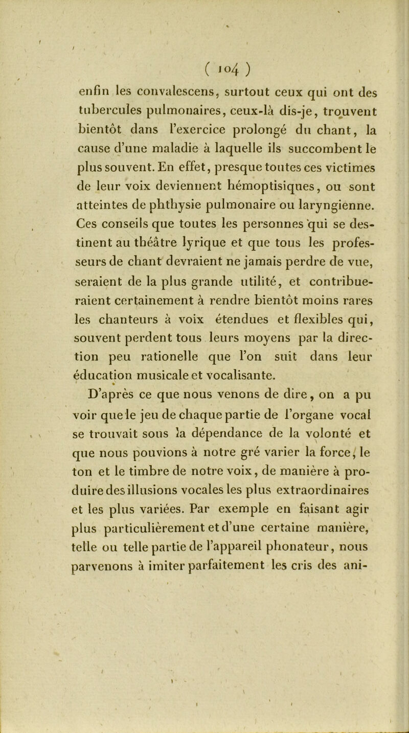 / ( <°4 ) enfin les convalescens, surtout ceux qui ont des tubercules pulmonaires, ceux-là dis-je, trouvent bientôt dans l’exercice prolongé du chant, la cause d’une maladie à laquelle ils succombent le plus souvent. En effet, presque toutes ces victimes de leur voix deviennent hémoptisiques, ou sont atteintes de phthysie pulmonaire ou laryngienne. Ces conseils que toutes les personnes qui se des- tinent au théâtre lyrique et que tous les profes- seurs de chant devraient ne jamais perdre de vue, seraient de la plus grande utilité, et contribue- raient certainement à rendre bientôt moins rares les chanteurs à voix étendues et flexibles qui, souvent perdent tous leurs moyens par la direc- tion peu rationelle que l’on suit dans leur éducation musicale et vocalisante. 1 *v , • D’après ce que nous venons de dire, on a pu voir que le jeu de chaque partie de l’organe vocal se trouvait sous la dépendance de la volonté et que nous pouvions à notre gré varier la force, le ton et le timbre de notre voix, de manière à pro- duire des illusions vocales les plus extraordinaires et les plus variées. Par exemple en faisant agir plus particulièrement et d’une certaine manière, telle ou telle partie de l’appareil phonateur, nous parvenons à imiter parfaitement les cris des ani- ) \