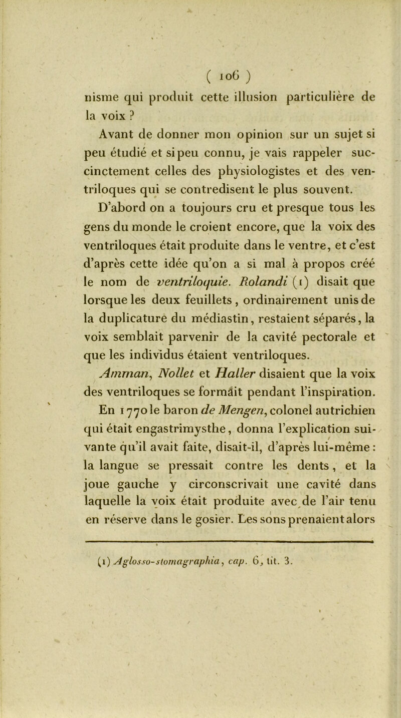 nisme qui produit cette illusion particulière de la voix ? Avant de donner mon opinion sur un sujet si peu étudié et si peu connu, je vais rappeler suc- cinctement celles des physiologistes et des ven- triloques qui se contredisent le plus souvent. D’abord on a toujours cru et presque tous les gens du monde le croient encore, que la voix des ventriloques était produite dans le ventre, et c’est d’après cette idée qu’on a si mal à propos créé le nom de vejitriloquie. Rolandi (i) disait que lorsque les deux feuillets, ordinairement unis de la duplicature du médiastin, restaient séparés, la voix semblait parvenir de la cavité pectorale et que les individus étaient ventriloques. Amman, Nollet et Haller disaient que la voix des ventriloques se formait pendant l’inspiration. En 1770 le baron de Mengen, colonel autrichien qui était engastrimysthe, donna l’explication sui- vante qu’il avait faite, disait-il, d’après lui-même : la langue se pressait contre les dents, et la joue gauche y circonscrivait une cavité dans laquelle la voix était produite avec de l’air tenu en réserve dans le gosier. Les sons prenaient alors