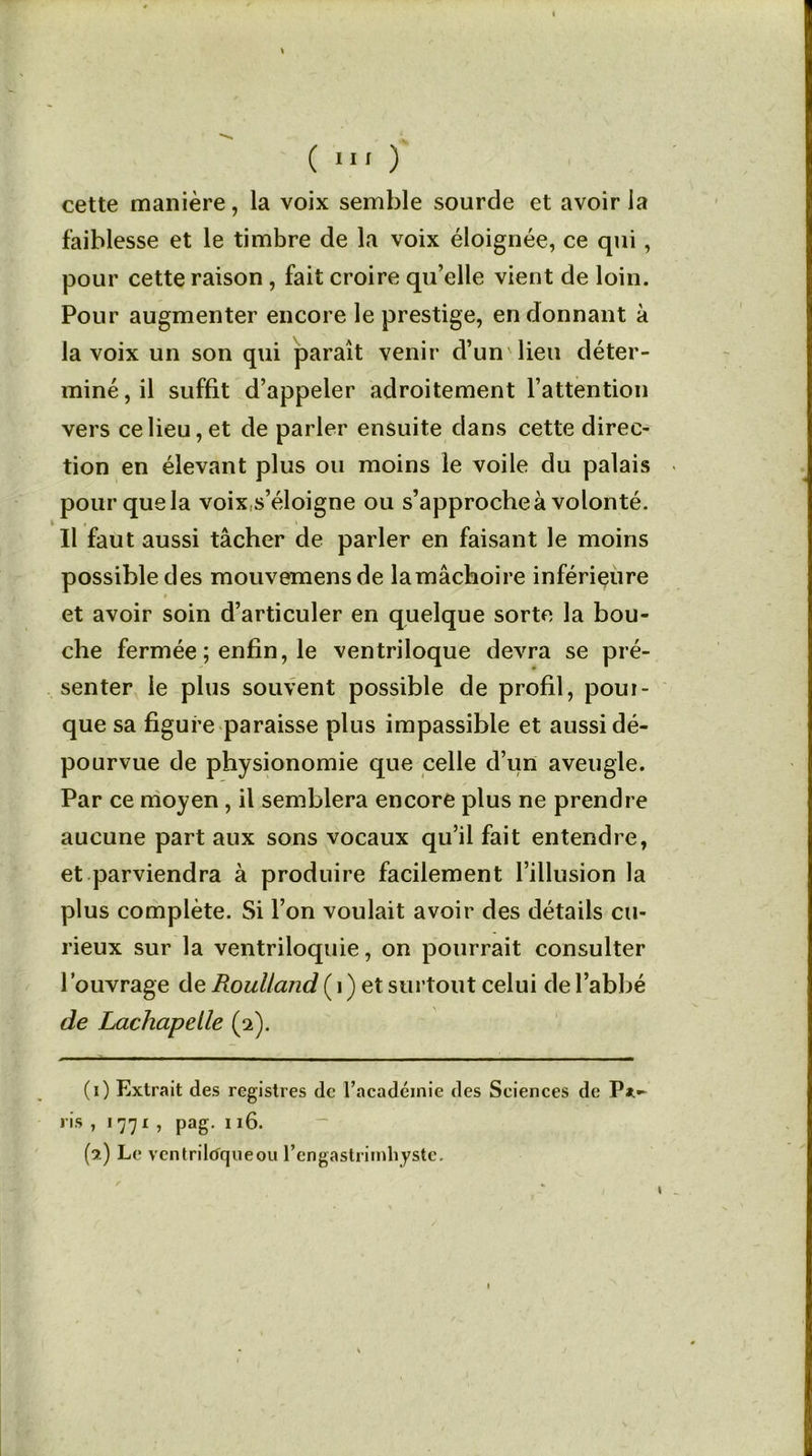 'S ( 111 ) cette manière, la voix semble sourde et avoir la faiblesse et le timbre de la voix éloignée, ce qui, pour cette raison , fait croire qu’elle vient de loin. Pour augmenter encore le prestige, en donnant à la voix un son qui paraît venir d’un'lieu déter- miné, il suffit d’appeler adroitement l’attention vers ce lieu, et de parler ensuite dans cette direc- tion en élevant plus ou moins le voile du palais pour que la voix s’éloigne ou s’approche à volonté. , Il faut aussi tâcher de parler en faisant le moins possible des mouvemensde lamâchoire inférieure et avoir soin d’articuler en quelque sorte la bou- che fermée ; enfin, le ventriloque devra se pré- senter le plus souvent possible de profil, poui- que sa figure paraisse plus impassible et aussi dé- pourvue de physionomie que celle d’un aveugle. Par ce moyen , il semblera encore plus ne prendre aucune part aux sons vocaux qu’il fait entendre, et parviendra à produire facilement l’illusion la plus complète. Si l’on voulait avoir des détails cu- rieux sur la ventriloquie, on pourrait consulter l’ouvrage de Roulland (i) et surtout celui de l’abbé de Lachapelle (2). (1) Extrait des registres de l’académie des Sciences de Pat- ris , 1771 , pag. 116. (9.) Le ventriloqueou l’engastriinhyste. 1