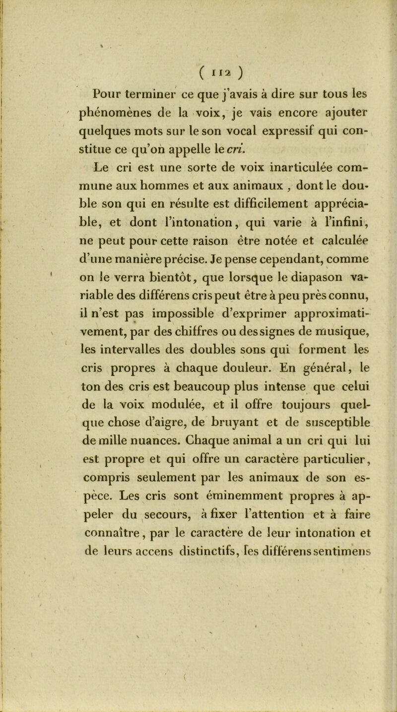 Pour terminer ce que j’avais à dire sur tous les phénomènes de la voix, je vais encore ajouter quelques mots sur le son vocal expressif qui con- stitue ce qu’on appelle le cri. Le cri est une sorte de voix inarticulée com- mune aux hommes et aux animaux , dont le dou- ble son qui en résulte est difficilement apprécia- ble, et dont l’intonation, qui varie à l’infini, ne peut pour cette raison être notée et calculée d’une manière précise. Je pense cependant, comme on le verra bientôt, que lorsque le diapason va- riable des différens cris peut être à peu près connu, il n’est pas impossible d’exprimer approximati- vement, par des chiffres ou des signes de musique, les intervalles des doubles sons qui forment les cris propres à chaque douleur. En général, le ton des cris est beaucoup plus intense que celui de la voix modulée, et il offre toujours quel- que chose d’aigre, de bruyant et de susceptible de mille nuances. Chaque animal a un cri qui lui est propre et qui offre un caractère particulier, compris seulement par les animaux de son es- pèce. Les cris sont éminemment propres à ap- peler du secours, à fixer l’attention et à faire connaître, par le caractère de leur intonation et de leurs accens distinctifs, Tes différenssentimens N (