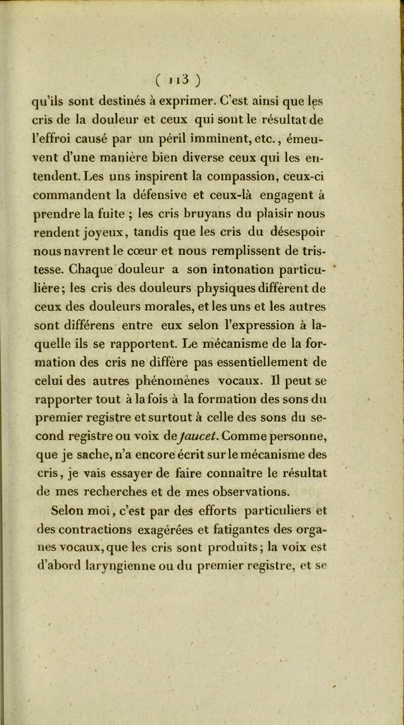 ( ji3 ) qu’ils sont destinés à exprimer. C’est, ainsi que les cris de la douleur et ceux qui sont le résultat de l’effroi causé par un péril imminent, etc., émeu- vent d’une manière bien diverse ceux qui les en- tendent. Les uns inspirent la compassion, ceux-ci commandent la défensive et ceux-là engagent à prendre la fuite ; les cris bruyans du plaisir nous rendent joyeux, tandis que les cris du désespoir nous navrent le cœur et nous remplissent de tris- tesse. Chaque douleur a son intonation particu- lière; les cris des douleurs physiques diffèrent de ceux des douleurs morales, et les uns et les autres sont différens entre eux selon l’expression à la- quelle ils se rapportent. Le mécanisme de la for- mation des cris ne diffère pas essentiellement de celui des autres phénomènes vocaux. Il peut se rapporter tout à la fois à la formation des sons du premier registre et surtout à celle des sons du se- cond registre ou voix deJaucet. Comme personne, que je sache, n’a encore écrit sur le mécanisme des cris, je vais essayer de faire connaître le résultat de mes recherches et de mes observations. Selon moi, c’est par des efforts particuliers et des contractions exagérées et fatigantes des orga- nes vocaux, que les cris sont produits; la voix est d’abord laryngienne ou du premier registre, et se