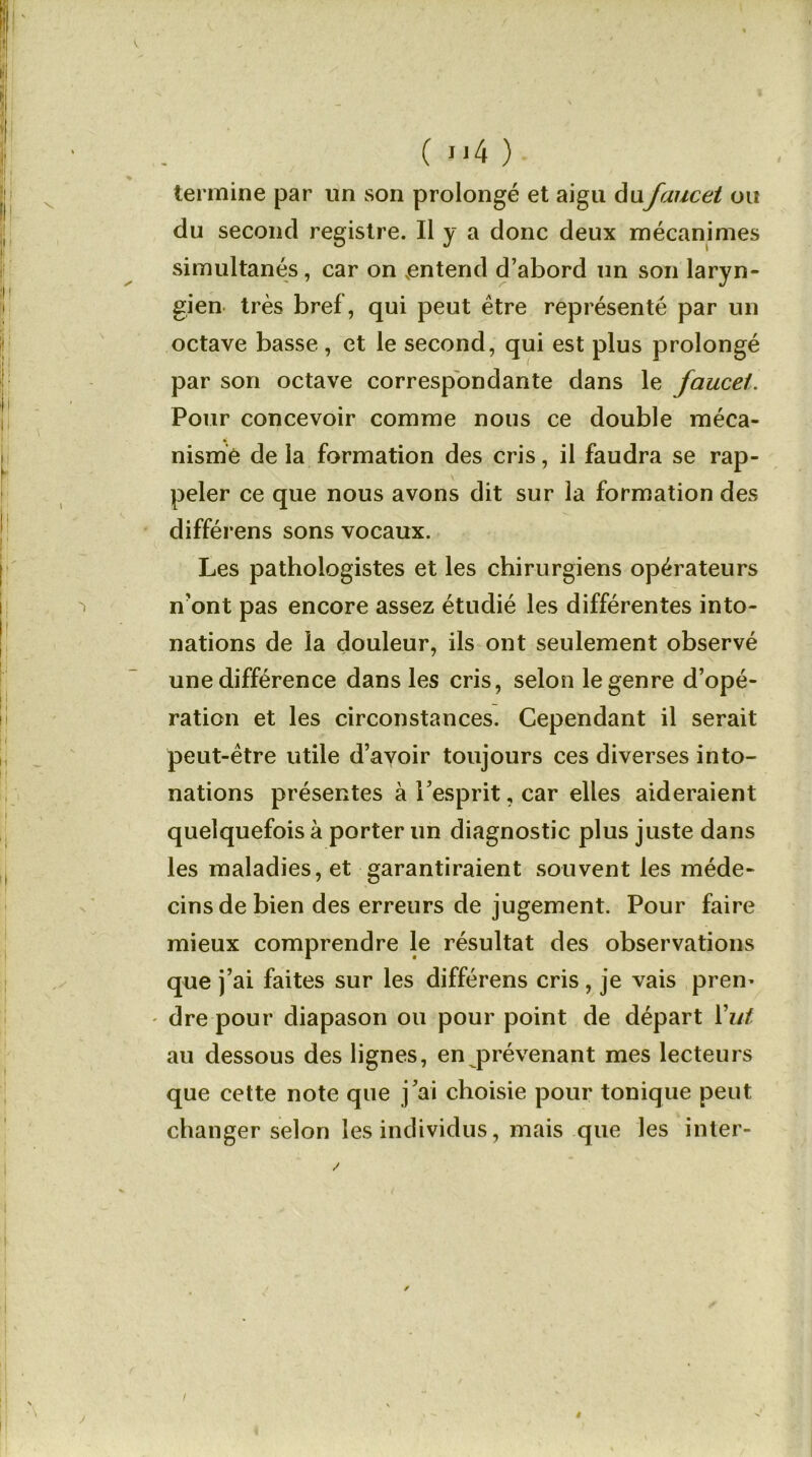 termine par un son prolongé et aigu dufaucet ou du second registre. Il y a donc deux mécanimes simultanés, car on .entend d’abord un son laryn- gien très bref, qui peut être représenté par un octave basse, et le second, qui est plus prolongé par son octave correspondante dans le faucet. Pour concevoir comme nous ce double méca- nisme de la formation des cris, il faudra se rap- peler ce que nous avons dit sur la formation des différens sons vocaux. Les pathologistes et les chirurgiens opérateurs n’ont pas encore assez étudié les différentes into- nations de la douleur, ils ont seulement observé une différence dans les cris, selon le genre d’opé- ration et les circonstances. Cependant il serait peut-être utile d’avoir toujours ces diverses into- nations présentes à l’esprit, car elles aideraient quelquefois à porter un diagnostic plus juste dans les maladies, et garantiraient souvent les méde- cins de bien des erreurs de jugement. Pour faire mieux comprendre le résultat des observations que j’ai faites sur les différens cris , je vais prem - dre pour diapason ou pour point de départ Y ut au dessous des lignes, en prévenant mes lecteurs que cette note que j’ai choisie pour tonique peut changer selon les individus, mais que les inter- »