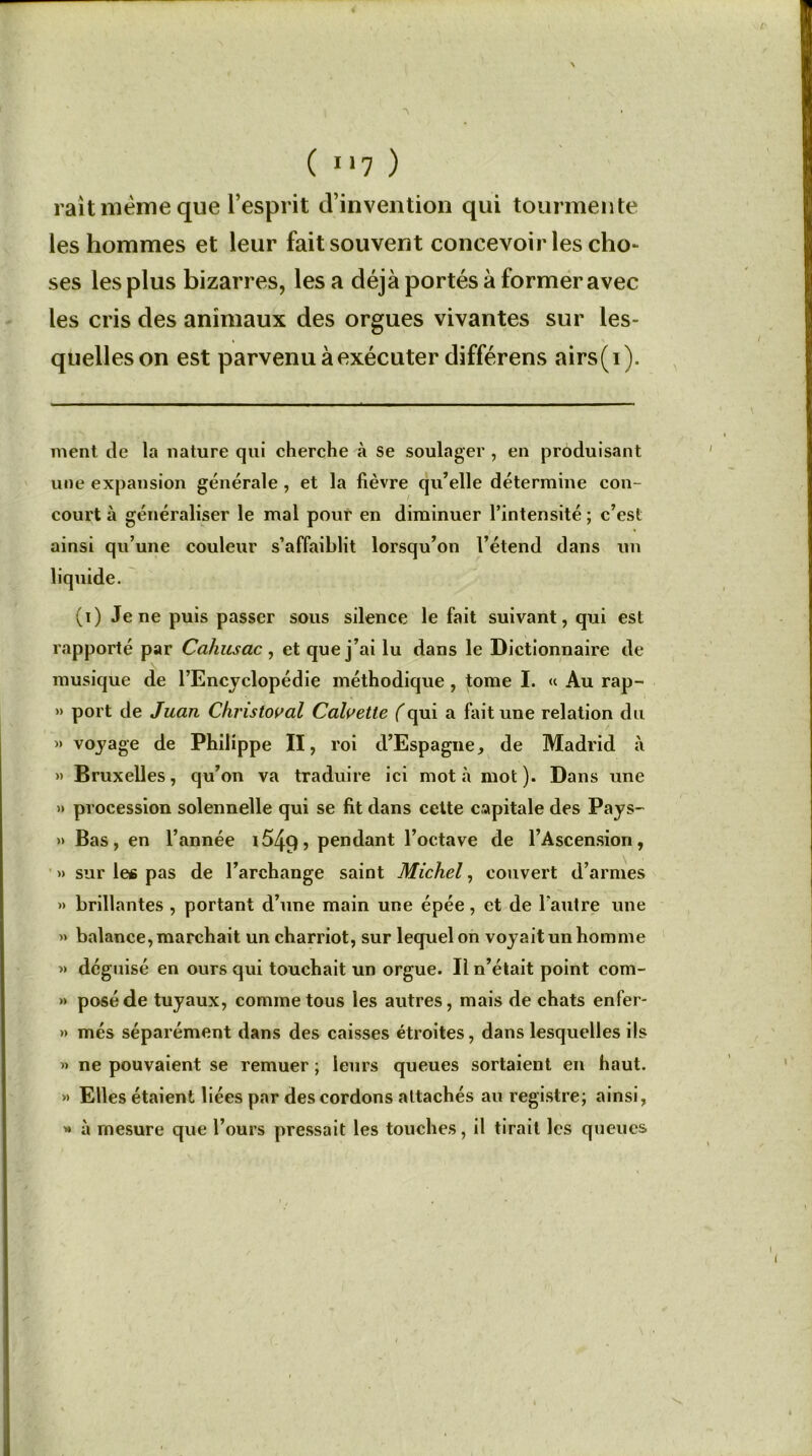 ( **7 ) rait meme que l’esprit d’invention qui tourmente les hommes et leur fait souvent concevoir les cho- ses les plus bizarres, lésa déjà portés à former avec les cris des animaux des orgues vivantes sur les- quelles on est parvenu à exécuter différens airs(i). ment île la nature qui cherche à se soulager , en produisant une expansion générale , et la lièvre qu’elle détermine con- court à généraliser le mal pour en diminuer l’intensité ; c’est ainsi qu’une couleur s’affaiblit lorsqu’on l’étend dans un (i) Je ne puis passer sous silence le fait suivant, qui est rapporté par Cahusac, et que j’ai lu dans le Dictionnaire de musique de l’Encyclopédie méthodique , tome I. « Au rap- » port de Juan Christoval Calvette (qui a fait une relation du » voyage de Philippe II, roi d’Espagne, de Madrid à » Bruxelles, qu’on va traduire ici mot à mot). Dans une » procession solennelle qui se fit dans cette capitale des Pays- » Bas, en l’année i549> pendant l’octave de l’Ascension, » sur les pas de l’archange saint Michel, couvert d’armes »> brillantes , portant d’une main une épée, et de l'autre une » balance, marchait un charriot, sur lequel on voyait un homme » déguisé en ours qui touchait un orgue. Il n’était point com- » posé de tuyaux, comme tous les autres, mais de chats enfer- » més séparément dans des caisses étroites, dans lesquelles ils » ne pouvaient se remuer ; leurs queues sortaient en haut. » Elles étaient liées par des cordons attachés au registre; ainsi, * à mesure que l’ours pressait les touches, il tirait les queues