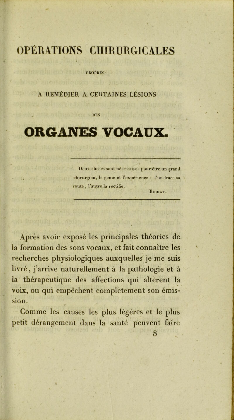 ( OPÉRATIONS CHIRURGICALES PROPRES I A REMÉDIER A CERTAINES LÉSIONS DES ORGANES VOCAUX. Deux choses sont nécessaires pour être un grand chirurgien, le génie et l’expérience : l’un trace sa routé, l’autre la rectifie. Bichat. Après avoir exposé les principales théories de- là formation des sons vocaux, et fait connaître les recherches physiologiques auxquelles je me suis livré, j’arrive naturellement à la pathologie et à la thérapeutique des affections qui altèrent la voix, ou qui empêchent complètement son émis- sion. , Comme les causes les plus légères et le plus petit dérangement dans la santé peuvent faire 8