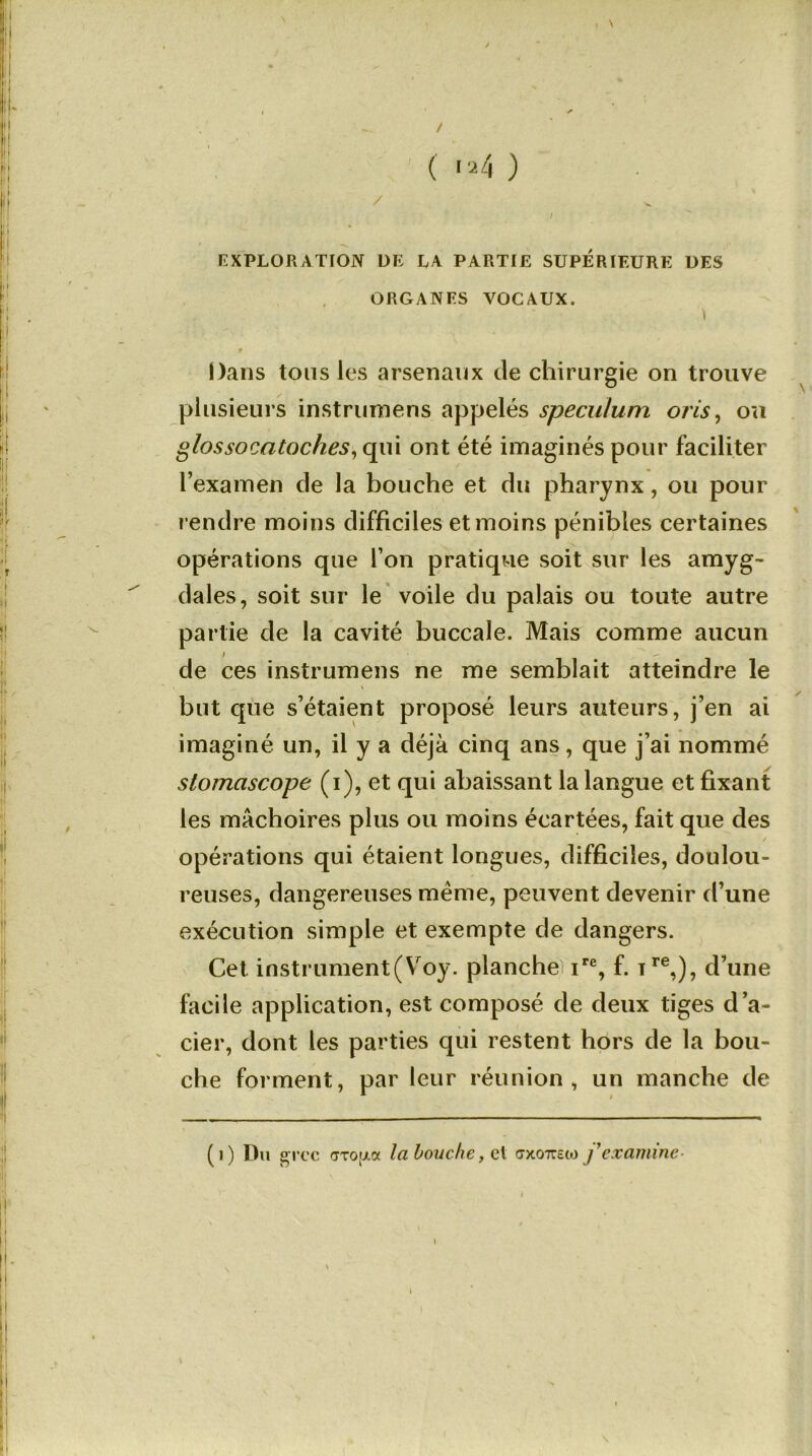 / EXPLORATION DE LA PARTIE SUPERIEURE DES ORGANES VOCAUX. Dans tous les arsenaux de chirurgie on trouve plusieurs instrumens appelés spéculum oris, ou glossocatoches, qui ont été imaginés pour faciliter l’examen de la bouche et du pharynx, ou pour rendre moins difficiles et moins pénibles certaines opérations que l’on pratique soit sur les amyg- dales, soit sur le voile du palais ou toute autre partie de la cavité buccale. Mais comme aucun i de ces instrumens ne me semblait atteindre le but que s’étaient proposé leurs auteurs, j’en ai imaginé un, il y a déjà cinq ans, que j’ai nommé stomascope (i), et qui abaissant la langue et fixant les mâchoires plus ou moins écartées, fait que des / opérations qui étaient longues, difficiles, doulou- reuses, dangereuses même, peuvent devenir d’une exécution simple et exempte de dangers. Cet instrument(Voy. planche! ire, f. Tre,), d’une facile application, est composé de deux tiges d’a- cier, dont les parties qui restent hors de la bou- che forment, par leur réunion, un manche de (0 Du grec tfxo[j.a la bouche y cl exo^cto f examine- \ l