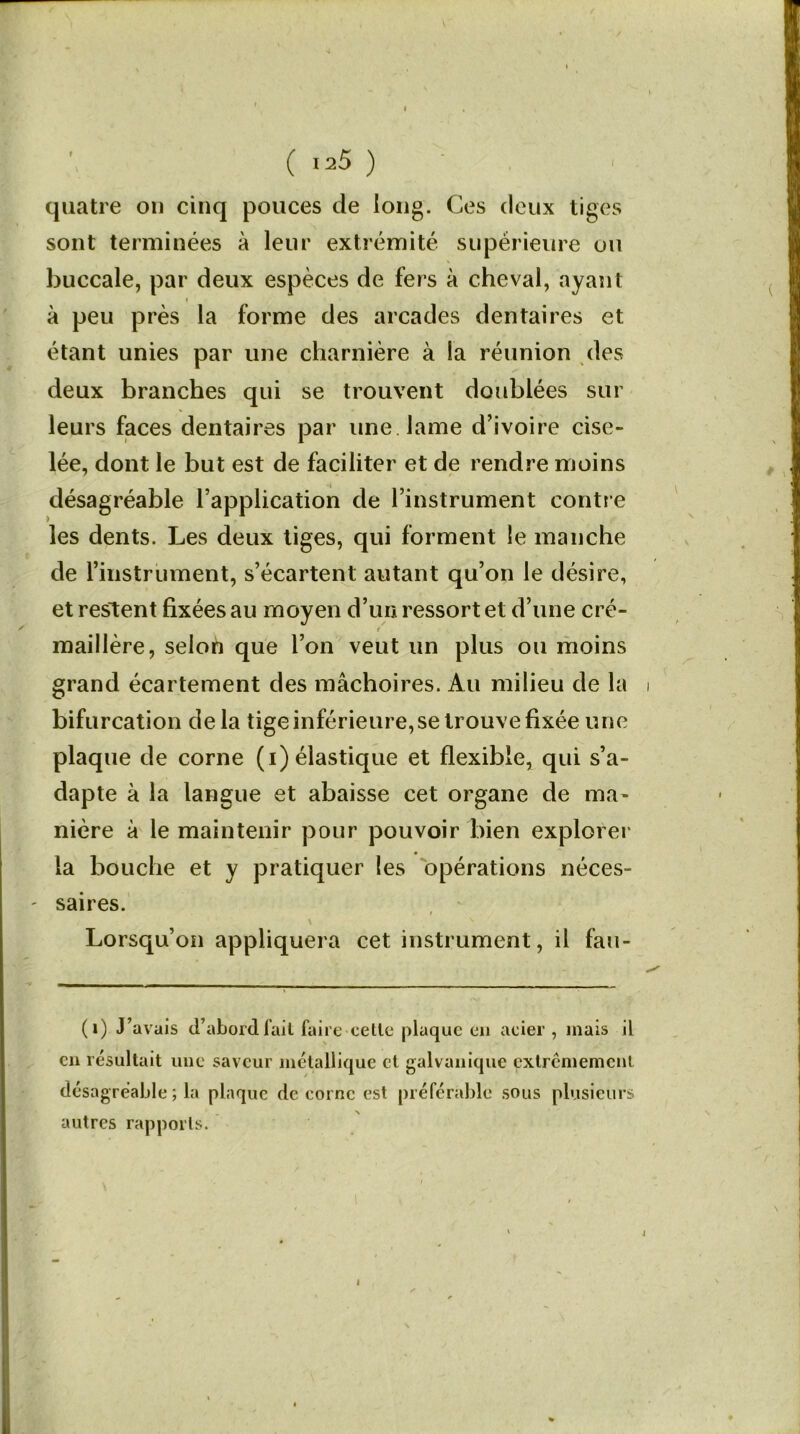 quatre on cinq pouces de long. Ces deux tiges sont terminées à leur extrémité supérieure ou buccale, par deux espèces de fers à cheval, ayant i à peu près la forme des arcades dentaires et étant unies par une charnière à la réunion des deux branches qui se trouvent doublées sur leurs faces dentaires par une lame d’ivoire cise- lée, dont le but est de faciliter et de rendre moins désagréable l’application de l’instrument contre les dents. Les deux tiges, qui forment le manche de l’instrument, s’écartent autant qu’on le désire, et restent fixées au moyen d’un ressort et d’une cré- maillère, selon que l’on veut un plus ou moins grand écartement des mâchoires. Au milieu de la i bifurcation delà tige inférieure, se trouve fixée une plaque de corne (i) élastique et flexible, qui s’a- dapte à la langue et abaisse cet organe de ma- nière à le maintenir pour pouvoir bien explorer la bouche et y pratiquer les opérations néces- saires. Lorsqu’on appliquera cet instrument, il fau- (1) J’avais d’abord fait faire celle plaque en acier , mais il en résultait une saveur métallique cl galvanique extrêmement désagréable ; la plaque de corne est préférable sous plusieurs autres rapports. 4 I